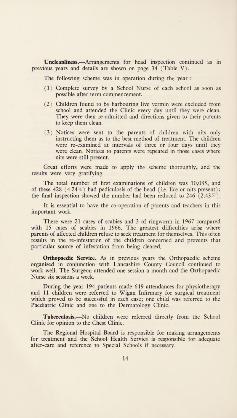 Uncleanliness.—Arrangements for head inspection continued as in previous years and details are shown on page 34 (Table V). The following scheme was in operation during the year : (1) Complete survey by a School Nurse of each school as soon as possible after term commencement. (2) Children found to be harbouring live vermin were excluded from school and attended the Clinic every day until they were clean. They were then re-admitted and directions given to their parents to keep them clean. (3) Notices were sent to the parents of children with nits only instructing them as to the best method of treatment. The children were re-examined at intervals of three or four days until they were clean. Notices to parents were repeated in those cases where nits were still present. Great efforts were made to apply the scheme thoroughly, and the results were very gratifying. The total number of first examinations of children was 10,085, and of these 428 (4.24%) had pediculosis of the head (i.e. lice or nits present); the final inspection showed the number had been reduced to 246 (2.43%). It is essential to have the co-operation of parents and teachers in this important work. There were 21 cases of scabies and 3 of ringworm in 1967 compared with 15 cases of scabies in 1966. The greatest difficulties arise where parents of affected children refuse to seek treatment for themselves. This often results in the re-infestation of the children concerned and prevents that particular source of infestation from being cleared. Orthopaedic Service. As in previous years the Orthopaedic scheme organised in conjunction with Lancashire County Council continued to work well. The Surgeon attended one session a month and the Orthopaedic Nurse six sessions a week. During the year 194 patients made 649 attendances for physiotherapy and 11 children were referred to Wigan Infirmary for surgical treatment which proved to be successful in each case; one child was referred to the Paediatric Clinic and one to the Dermatology Clinic. Tuberculosis.—No children were referred directly from the School Clinic for opinion to the Chest Clinic. The Regional Hospital Board is responsible for making arrangements for treatment and the School Health Service is responsible for adequate after-care and reference to Special Schools if necessary.