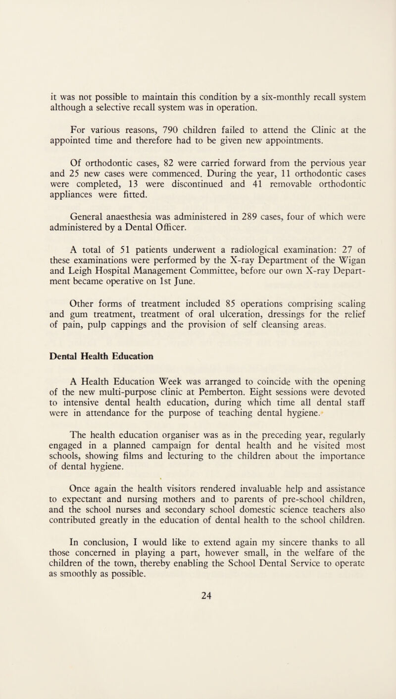 it was not possible to maintain this condition by a six-monthly recall system although a selective recall system was in operation. For various reasons, 790 children failed to attend the Clinic at the appointed time and therefore had to be given new appointments. Of orthodontic cases, 82 were carried forward from the pervious year and 25 new cases were commenced. During the year, 11 orthodontic cases were completed, 13 were discontinued and 41 removable orthodontic appliances were fitted. General anaesthesia was administered in 289 cases, four of which were administered by a Dental Officer. A total of 51 patients underwent a radiological examination: 27 of these examinations were performed by the X-ray Department of the Wigan and Leigh Hospital Management Committee, before our own X-ray Depart¬ ment became operative on 1st June. Other forms of treatment included 85 operations comprising scaling and gum treatment, treatment of oral ulceration, dressings for the relief of pain, pulp cappings and the provision of self cleansing areas. Dental Health Education A Health Education Week was arranged to coincide with the opening of the new multi-purpose clinic at Pemberton. Eight sessions were devoted to intensive dental health education, during which time all dental staff were in attendance for the purpose of teaching dental hygiene. The health education organiser was as in the preceding year, regularly engaged in a planned campaign for dental health and he visited most schools, showing films and lecturing to the children about the importance of dental hygiene. * Once again the health visitors rendered invaluable help and assistance to expectant and nursing mothers and to parents of pre-school children, and the school nurses and secondary school domestic science teachers also contributed greatly in the education of dental health to the school children. In conclusion, I would like to extend again my sincere thanks to all those concerned in playing a part, however small, in the welfare of the children of the town, thereby enabling the School Dental Service to operate as smoothly as possible.