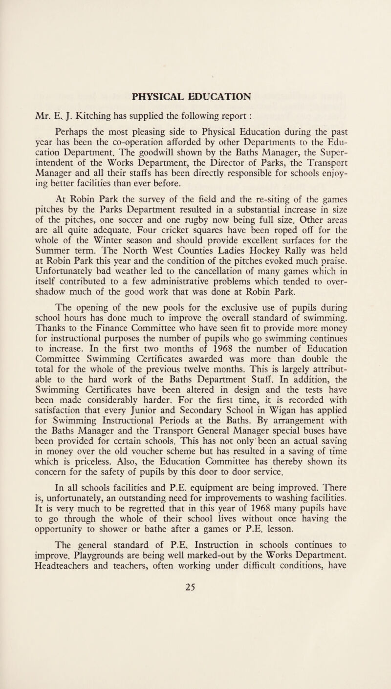 PHYSICAL EDUCATION Mr. E. J. Kitching has supplied the following report : Perhaps the most pleasing side to Physical Education during the past year has been the co-operation afforded by other Departments to the Edu¬ cation Department. The goodwill shown by the Baths Manager, the Super¬ intendent of the Works Department, the Director of Parks, the Transport Manager and all their staffs has been directly responsible for schools enjoy¬ ing better facilities than ever before. At Robin Park the survey of the field and the re-siting of the games pitches by the Parks Department resulted in a substantial increase in size of the pitches, one soccer and one rugby now being full size. Other areas are all quite adequate. Four cricket squares have been roped off for the whole of the Winter season and should provide excellent surfaces for the Summer term. The North West Counties Ladies Hockey Rally was held at Robin Park this year and the condition of the pitches evoked much praise. Unfortunately bad weather led to the cancellation of many games which in itself contributed to a few administrative problems which tended to over¬ shadow much of the good work that was done at Robin Park. The opening of the new pools for the exclusive use of pupils during school hours has done much to improve the overall standard of swimming. Thanks to the Finance Committee who have seen fit to provide more money for instructional purposes the number of pupils who go swimming continues to increase. In the first two months of 1968 the number of Education Committee Swimming Certificates awarded was more than double the total for the whole of the previous twelve months. This is largely attribut¬ able to the hard work of the Baths Department Staff. In addition, the Swimming Certificates have been altered in design and the tests have been made considerably harder. For the first time, it is recorded with satisfaction that every Junior and Secondary School in Wigan has applied for Swimming Instructional Periods at the Baths. By arrangement with the Baths Manager and the Transport General Manager special buses have been provided for certain schools. This has not only been an actual saving in money over the old voucher scheme but has resulted in a saving of time which is priceless. Also, the Education Committee has thereby shown its concern for the safety of pupils by this door to door service. In all schools facilities and P.E. equipment are being improved. There is, unfortunately, an outstanding need for improvements to washing facilities. It is very much to be regretted that in this year of 1968 many pupils have to go through the whole of their school lives without once having the opportunity to shower or bathe after a games or P.E. lesson. The general standard of P.E, Instruction in schools continues to improve. Playgrounds are being well marked-out by the Works Department. Headteachers and teachers, often working under difficult conditions, have