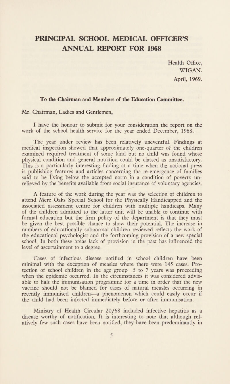 ANNUAL REPORT FOR 1968 Health Office, WIGAN. April, 1969. To the Chairman and Members of the Education Committee. Mr. Chairman, Ladies and Gentlemen, I have the honour to submit for your consideration the report on the work of the school health service for the year ended December, 1968. The year under review has been relatively uneventful. Findings at medical inspection showed that approximately one-quarter of the children examined required treatment of some kind but no child was found whose physical condition and general nutrition could be classed as unsatisfactory. This is a particularly interesting finding at a time when the national press is publishing features and articles concerning the re-emergence of families said to be living below the accepted norm in a condition of poverty un¬ relieved by the benefits available from social insurance of voluntary agencies. A feature of the work during the year was the selection of children to attend Mere Oaks Special School for the Physically Handicapped and the associated assessment centre for children with multiple handicaps. Many of the children admitted to the latter unit will be unable to continue with formal education but the firm policy of the department is that they must be given the best possible chance to show their potential. The increase in numbers of educationally subnormal children reviewed reflects the work of the educational psychologist and the forthcoming provision of a new special school. In both these areas lack of provision in the past has influenced the level of ascertainment to a degree. Cases of mfectious disease notified in school children have been minimal with the exception of measles where there were 145 cases. Pro¬ tection of school children in the age group 5 to 7 years was proceeding when the epidemic occurred. In the circumstances it was considered advis¬ able to halt the immunisation programme for a time in order that the new vaccine should not be blamed for cases of natural measles occurring in recently immunised children—3. phenomenon which could easily occur if the child had been infeaed immediately before or after immunisation. Ministry of Health Circular 20/68 included infective hepatitis as a disease worthy of notification. It is interesting to note that although rel¬ atively few such cases have been notified, they have been predominantly in