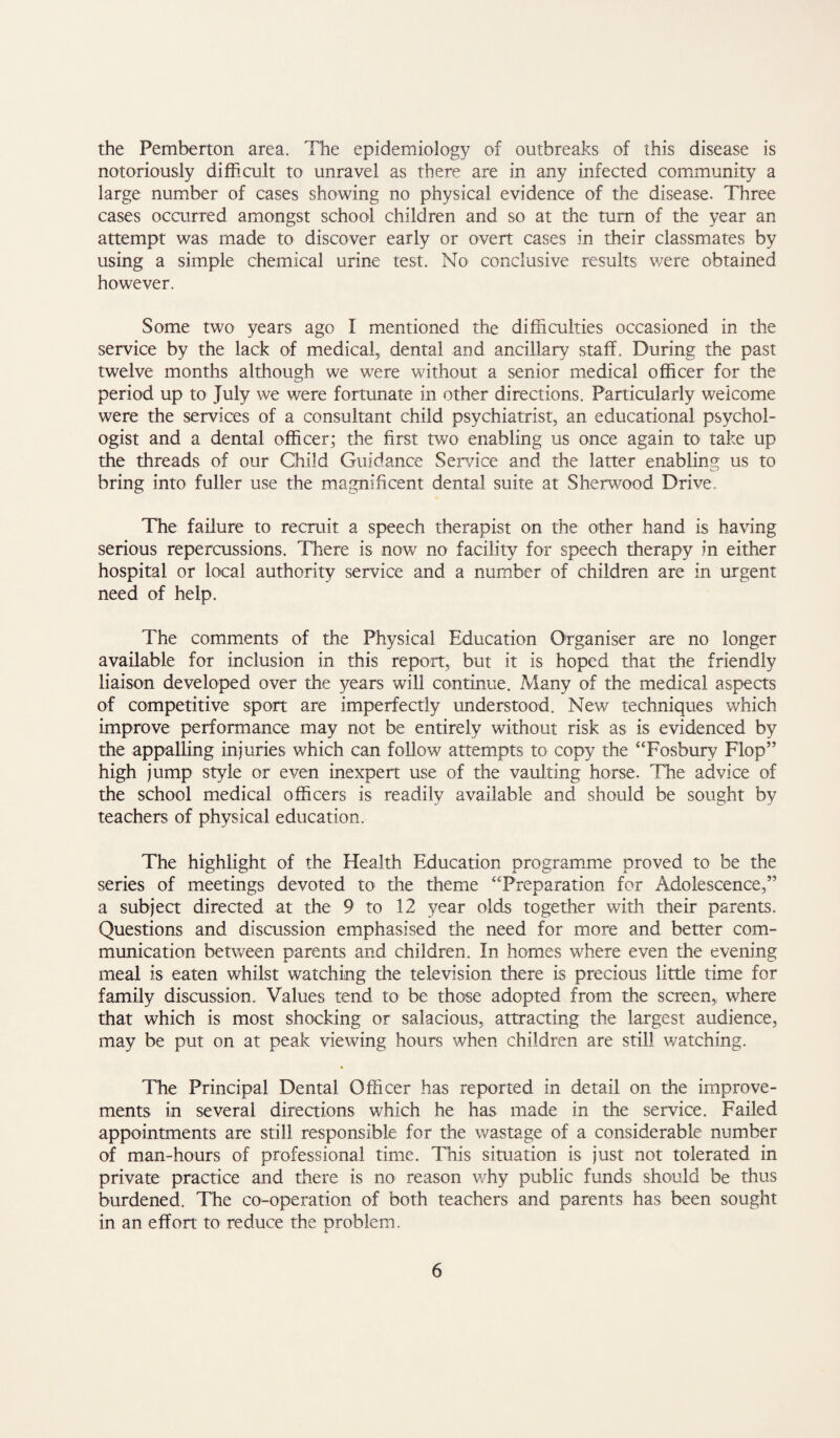 the Pemberton area. The epidemiology of outbreaks of this disease is notoriously difficult to unravel as there are in any infected community a large number of cases showing no physical evidence of the disease. Three cases occurred amongst school children and so at the turn of the year an attempt was made to discover early or overt cases in their classmates by using a simple chemical urine test. No conclusive results v/ere obtained however. Some two years ago I mentioned the difficulties occasioned in the service by the lack of medical, dental and ancillary staff. During the past twelve months although we were without a senior medical officer for the period up to July we were fortunate in other directions. Particularly welcome were the services of a consultant child psychiatrist, an educational psychol¬ ogist and a dental officer; the first two enabling us once again to take up the threads of our Child Guidance Sen/ice and the latter enabling us to bring into fuller use the magnificent dental suite at Sherwood Drive. The failure to recruit a speech therapist on the other hand is having serious repercussions. There is now no facility for speech therapy in either hospital or local authority service and a number of children are in urgent need of help. The comments of the Physical Education Organiser are no longer available for inclusion in this report, but it is hoped that the friendly liaison developed over the years will continue. Many of the medical aspects of competitive sport are imperfectly understood. New techniques which improve performance may not be entirely without risk as is evidenced by the appalling injuries which can follow attempts to copy the “Fosbury Flop” high jump style or even inexpert use of the vaulting horse. The advice of the school medical officers is readily available and should be sought by teachers of physical education. The highlight of the Health Education programme proved to be the series of meetings devoted to the theme “Preparation for Adolescence,” a subject directed at the 9 to 12 year olds together with their parents. Questions and discussion emphasised the need for more and better com¬ munication between parents and children. In homes where even the evening meal is eaten whilst watching the television there is precious little time for family discussion. Values tend to be those adopted from the screen, where that which is most shocking or salacious, attracting the largest audience, may be put on at peak viewing hours when children are still watching. The Principal Dental Officer has reported in detail on the improve¬ ments in several direaions which he has made in the service. Failed appointments are still responsible for the wastage of a considerable number of man-hours of professional time. This situation is just not tolerated in private practice and there is no reason v/hy public funds should be thus burdened. The co-operation of both teachers and parents has been sought in an effort to reduce the problem.