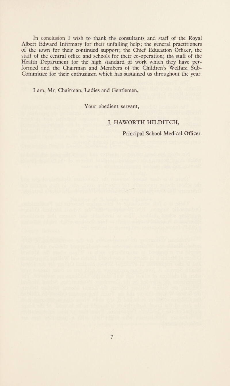 In conclusion I wish to thank the consultants and staff of the Royal Albert Edward Infirmary for their unfailing help; the general practitioners of the town for their continued support; the Chief Education Officer,, the staff of the central office and schools for their co-operation; the staff of the Health Department for the high standard of work which they have per¬ formed and the Chairman and Members of the Children’s Welfare Sub- Committee for their enthusiasm which has sustained us throughout the year. I am, Mr. Chairman, Ladies and Gentlemen, Your obedient servant. J. HAWORTH HILDITCH, Principal School Medical Officer.