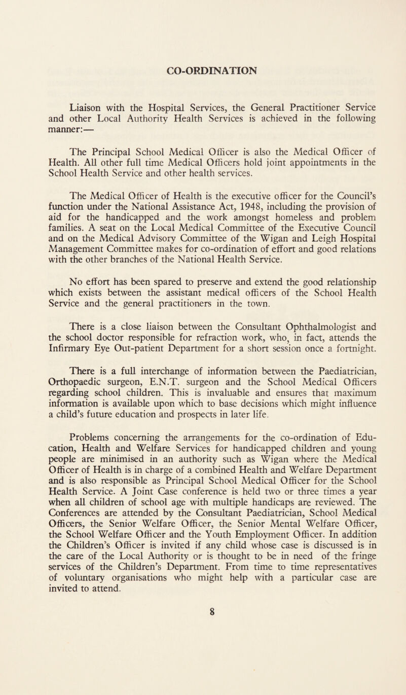 CO-ORDINATION Liaison with the Hospital Services, the General Practitioner Service and other Local Authority Health Services is achieved in the following manner:— The Principal School Medical Officer is also the Medical Officer of Health. All other full time Medical Officers hold joint appointments in the School Health Service and other health services. The Medical Officer of Health is the executive officer for the Council’s function under the National Assistance Act, 1948, including the provision of aid for the handicapped and the work amongst homeless and problem families. A seat on the Local Medical Committee of the Executive Council and on the Medical Advisory Committee of the Wigan and Leigh Hospital Management Committee makes for co-ordination of effort and good relations with the other branches of the National Health Service. No effort has been spared to preserve and extend the good relationship which exists between the assistant medical officers of the School Health Service and the general practitioners in the town. There is a close liaison between the Consultant Ophthalmologist and the school doctor responsible for refraction work, who, in fact, attends the Infirmary Eye Out-patient Department for a short session once a fortnight. There is a full interchange of information between the Paediatrician, Orthopaedic surgeon, E.N.T. surgeon and the School Medical Officers regarding school children. This is invaluable and ensures that maximum information is available upon which to base decisions which might influence a child’s future education and prospects in later life. Problems concerning the arrangements for the co-ordination of Edu¬ cation, Health and Welfare Services for handicapped children and young people are minimised in an authority such as Wigan where the Medical Officer of Health is in charge of a combined Health and Welfare Department and is also responsible as Principal School Medical Officer for the School Health Service. A Joint Case conference is held two or three times a year when all children of school age with multiple handicaps are reviewed. The Conferences are attended by the Consultant Paediatrician, School Medical Officers, the Senior Welfare Officer, the Senior Mental Welfare Officer, the School Welfare Officer and the Youth Employment Officer. In addition the Children’s Officer is invited if any child whose case is discussed is in the care of the Local Authority or is thought to be in need of the fringe services of the Children’s Department. From time to time representatives of voluntary organisations who might help with a particular case are invited to attend.