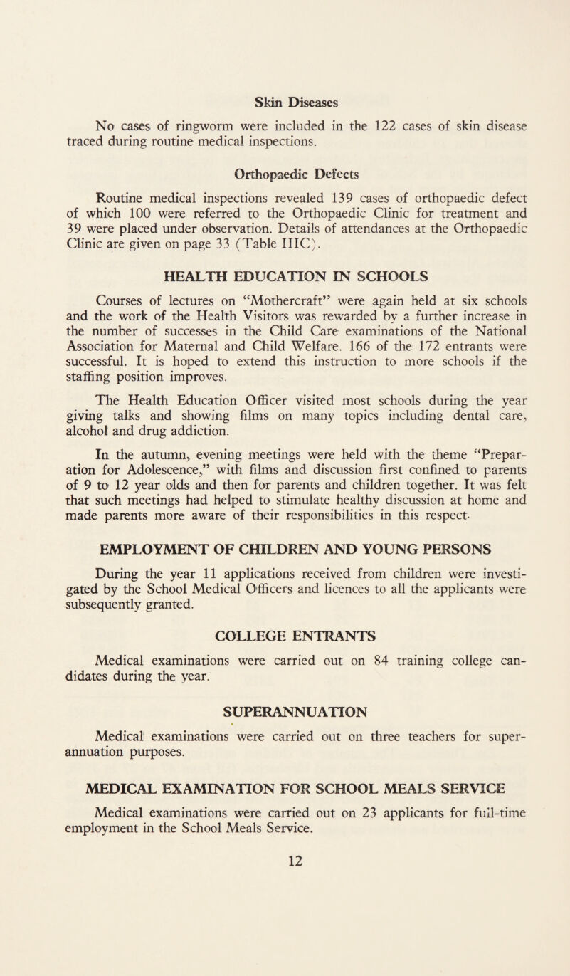 Skin Diseases No cases of ringworm were included in the 122 cases of skin disease traced during routine medical inspections. Orthopaedic Defects Routine medical inspections revealed 139 cases of orthopaedic defect of which 100 were referred to the Orthopaedic Clinic for treatment and 39 were placed under observation. Details of attendances at the Orthopaedic Clinic are given on page 33 (Table IIIC). HEALTH EDUCATION IN SCHOOLS Courses of lectures on “Mothercraft” were again held at six schools and the work of the Health Visitors was rewarded by a further increase in the number of successes in the Child Care examinations of the National Association for Maternal and Child Welfare. 166 of the 172 entrants were successful. It is hoped to extend this instruction to more schools if the staffing position improves. The Health Education Officer visited most schools during the year giving talks and showing films on many topics including dental care, alcohol and drug addiction. In the autumn, evening meetings were held with the theme “Prepar¬ ation for Adolescence,” with films and discussion first confined to parents of 9 to 12 year olds and then for parents and children together. It was felt that such meetings had helped to stimulate healthy discussion at home and made parents more aware of their responsibilities in this respect EMPLOYMENT OF CHILDREN AND YOUNG PERSONS During the year 11 applications received from children were investi¬ gated by the School Medical Officers and licences to all the applicants were subsequently granted. COLLEGE ENTRANTS Medical examinations were carried out on 84 training college can¬ didates during the year. SUPERANNUATION Medical examinations were carried out on three teachers for super¬ annuation purposes. MEDICAL EXAMINATION FOR SCHOOL MEALS SERVICE Medical examinations were carried out on 23 applicants for full-time employment in the School Meals Service.