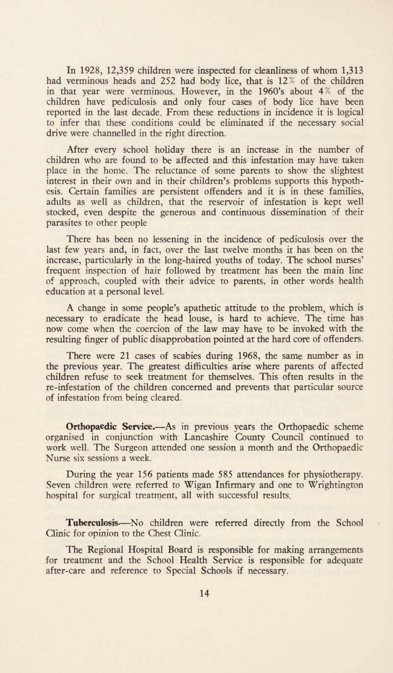 In 1928, 12,359 children were inspected for cleanliness of whom 1,313 had verminous heads and 252 had body lice, that is 12% of the children in that year were verminous. However, in the 19'60’s about 4% of the children have pediculosis and only four cases of body lice have been reported in the last decade. From these reductions in incidence it is logical to infer that these conditions could be eliminated if the necessary social drive were channelled in the right direction. After every school holiday there is an increase in the number of children who are found to be affected and this infestation may have taken place in the home. The reluctance of some parents to show the slightest interest in their own and in their children’s problems supports this hypoth¬ esis. Certain families are persistent offenders and it is in these families, adults as well as children, that the reservoir of infestation is kept well stocked, even despite the generous and continuous dissemination of their parasites to other people There has been no lessening in the incidence of pediculosis over the last few years and, in fact, over the last twelve months it has been on the increase, particularly in the long-haired youths of today. The school nurses’ frequent inspection of hair followed by treatment has been the main line of approach, coupled with their advice to parents, in other words health education at a personal level. A change in some people’s apathetic attitude to the problem, which is necessary to eradicate the head louse, is hard to achieve. The time has now come when the coercion of the law may have to be invoked with the resulting finger of public disapprobation pointed at the hard core of offenders. There were 21 cases of scabies during 1968, the same number as in the previous year. The greatest difficulties arise where parents of affected children refuse to seek treatment for themselves. This often results in the re-infestation of the children concerned and prevents that particular source of infestation from being cleared. Orthopaedic Service.—As in previous years the Orthopaedic scheme organised in conjunction with Lancashire County Council continued to work well. The Surgeon attended one session a month and the Orthopaedic Nurse six sessions a week. During the year 156 patients made 585 attendances for physiotherapy. Seven children were referred to Wigan Infirmary and one to Wrightington hospital for surgical treatrnent, all with successful results. Tuberculosis—No children were referred directly from the School Clinic for opinion to the Chest Clinic. The Regional Hospital Board is responsible for making arrangements for treatment and the School Health Service is responsible for adequate after-care and reference to Special Schools if necessary.