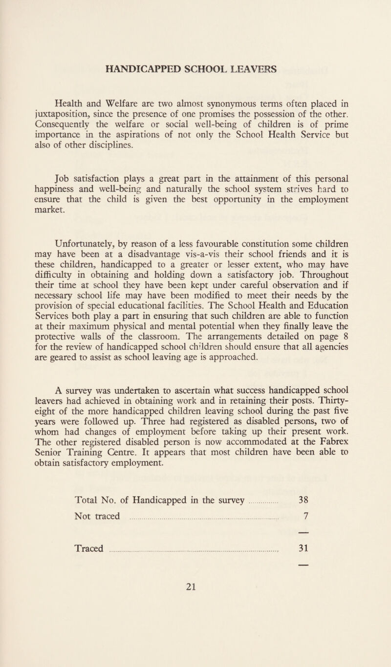 HANDICAPPED SCHOOL LEAVERS Health and Welfare are two almost synonymous terms often placed in juxtapositionj since the presence of one promises the possession of the other. Consequently the welfare or social well-being of children is of prime importance in the aspirations of not only the School Health Service but also of other disciplines. Job satisfaction plays a great part in the attainment of this personal happiness and well-being and naturally the school system strives hard to ensure that the child is given the best opportunity in the employment market. Unfortunately, by reason of a less favourable constitution some children may have been at a disadvantage vis-a-vis their school friends and it is these children, handicapped to a greater or lesser extent, who may have difficulty in obtaining and holding down a satisfactory job. Throughout their time at school they have been kept under careful observation and if necessary school life may have been modified to meet their needs by the provision of special educational facilities. The School Health and Education Services both play a part in ensuring that such children are able to function at their maximum physical and mental potential when they finally leave the protective walls of the classroom. The arrangements detailed on page 8 for the review of handicapped school children should ensure that all agencies are geared to assist as school leaving age is approached. A survey was undertaken to ascertain what success handicapped school leavers had achieved in obtaining work and in retaining their posts. Thirty- eight of the more handicapped children leaving school during the past five years were followed up. Three had registered as disabled persons, two of whom had changes of employment before taking up their present work. The other registered disabled person is now accommodated at the Fabrex Senior Training Centre. It appears that most children have been able to obtain satisfactory employment. Total No. of Handicapped in the survey . 38 Not traced . 7 Traced . 31