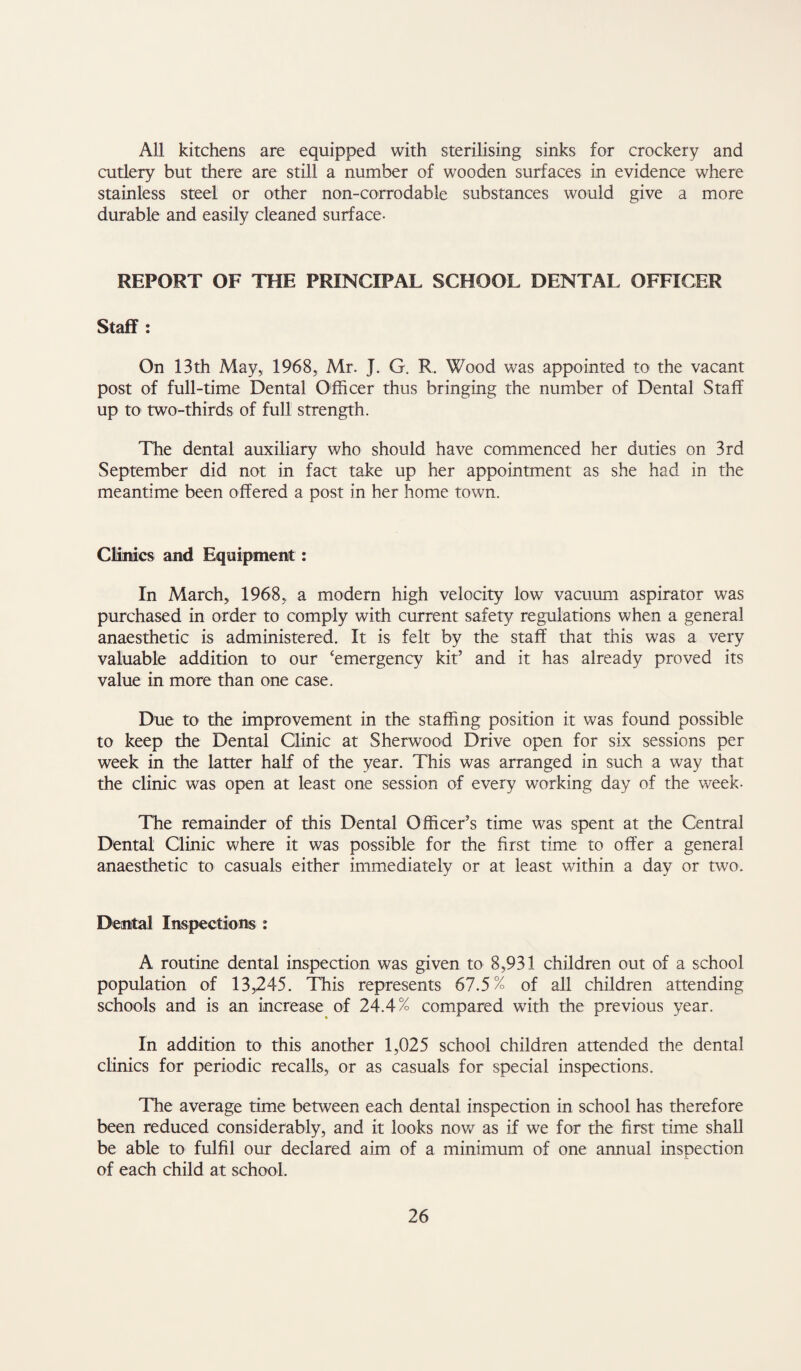 All kitchens are equipped with sterilising sinks for crockery and cutlery but there are still a number of wooden surfaces in evidence where stainless steel or other non-corrodable substances would give a more durable and easily cleaned surface- REPORT OF THE PRINCIPAL SCHOOL DENTAL OFFICER Staff : On 13th May, 1968, Mr. J. G. R. Wood was appointed to the vacant post of full-time Dental Officer thus bringing the number of Dental Staff up tO' two-thirds of full strength. The dental auxiliary who should have commenced her duties on 3rd September did not in faa take up her appointment as she had in the meantime been offered a post in her home town. Clinics and Equipment: In March, 1968, a modern high velocity low vacuum aspirator was purchased in order to comply with current safety regulations when a general anaesthetic is administered. It is felt by the staff that this was a very valuable addition to our ‘emergency kit’ and it has already proved its value in more than one case. Due to the improvement in the staffing position it was found possible to keep the Dental Clinic at Sherwood Drive open for six sessions per week in the latter half of the year. This was arranged in such a way that the clinic was open at least one session of every working day of the week- The remainder of this Dental Officer’s time was spent at the Central Dental Clinic where it was possible for the first time to offer a general anaesthetic to casuals either immediately or at least within a day or two. Dental Inspections : A routine dental inspection was given to 8,931 children out of a school population of 13,245. This represents 67.5% of all children attending schools and is an increase of 24.4% compared with the previous year. In addition to this another 1,025 school children attended the dental clinics for periodic recalls, or as casuals for special inspections. The average time between each dental inspection in school has therefore been reduced considerably, and it looks nov/ as if we for the first time shall be able to fulfil our declared aim of a minimum of one annual inspection of each child at school.