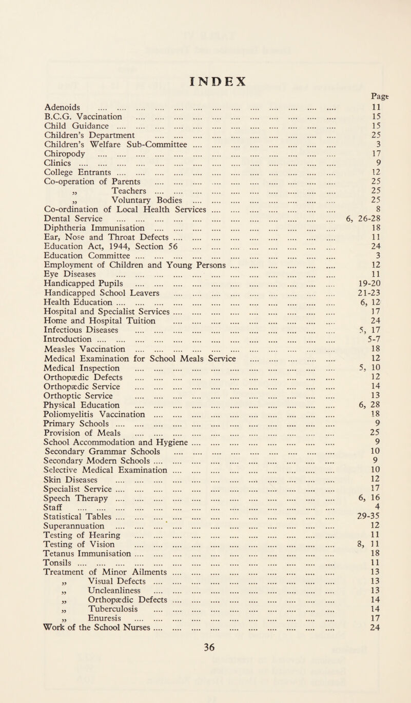 INDEX Adenoids . B.C.G. Vaccination . Child Guidance . Children’s Department . Children’s Welfare Sub-Committee . Chiropody . Clinics . College Entrants . Co-operation of Parents . j. Teachers . „ Voluntary Bodies . Co-ordination of Local Health Services . Dental Service . Diphtheria Immunisation . Ear, Nose and Throat Defects. Education Act, 1944, Section 56 . Education Committee . Employment of Children and Young Persons .... Eye Diseases . Handicapped Pupils . Handicapped School Leavers . Health Education. Hospital and Specialist Services. Home and Hospital Tuition .. .... Infectious Diseases . Introduction... Measles Vaccination . Medical Examination for School Meals Service Medical Inspection . Orthopaedic Defects . Orthopaedic Service . Orthoptic Service . Physical Education . Poliomyelitis Vaccination . Primary Schools . Provision of Meals . School Accommodation and Hygiene. Secondary Grammar Schools . .... Secondary Modem Schools. Selective Medical Examination . Skin Diseases . Specialist Service. Speech Therapy . Staff . Statistical Tables. Superannuation .* . Testing of Hearing . Testing of Vision . Tetanus Immunisation. Tonsils . Treatment of Minor Ailments . ,, Visual Defects . „ Uncleanliness . „ Orthopaedic Defects . ,, Tuberculosis . „ Enuresis . Work of the School Nurses. Page 11 15 15 25 3 17 9 12 25 25 25 8 6, 26-28 18 11 24 3 12 11 19-20 21-23 6, 12 17 24 5, 17 5-7 18 12 5, 10 12 14 13 6, 28 18 9 25 9 10 9 10 12 17 6, 16 4 29-35 12 11 8, 11 18 11 13 13 13 14 14 17 24