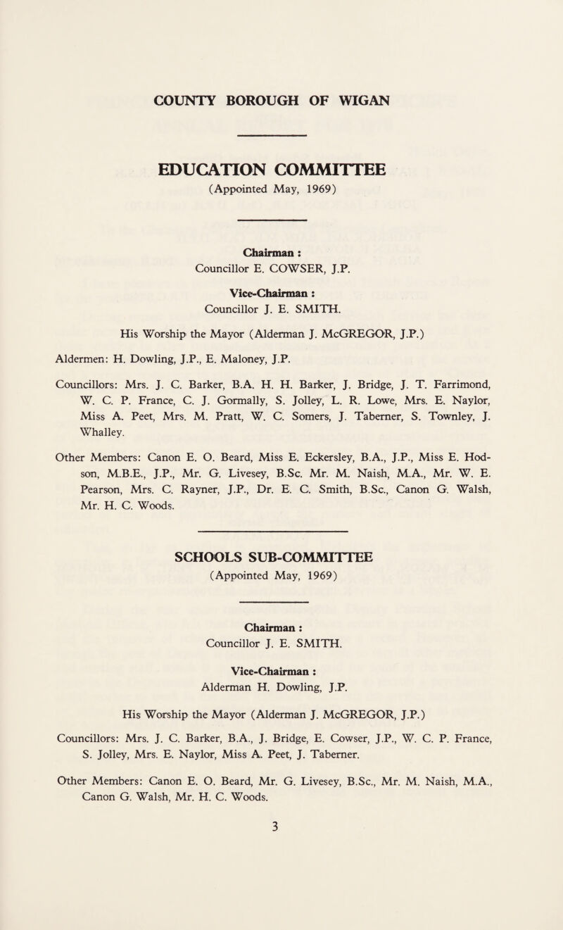 EDUCATION COMMITTEE (Appointed May, 1969) Chairman : Councillor E. COWSER, J.P. Vice-Chairman : Councillor J. E. SMITH. His Worship the Mayor (Alderman J. McGREGOR, J.P.) Aldermen: H. Dowling, J.P., E. Maloney, J.P. Councillors: Mrs. J. C. Barker, B.A. H. H. Barker, J. Bridge, J. T. Farrimond, W. C. P. France, C. J. Gormally, S. Jolley, L. R. Lowe, Mrs. E. Naylor, Miss A. Peet, Mrs. M. Pratt, W. C. Somers, J. Taberner, S. Townley, J. Whalley. Other Members: Canon E. O. Beard, Miss E. Eckersley, B.A., J.P., Miss E. Hod- son, M.B.E., J.P., Mr. G. Livesey, B.Sc. Mr. M. Naish, M.A., Mr. W. E. Pearson, Mrs. C. Rayner, J.P., Dr. E. Cl Smith, B.Sc., Canon G. Walsh, Mr. H. C. Woods. SCHOOLS SUB-COMMITTEE (Appointed May, 1969) Chairman : Councillor J. E. SMITH. Vice-Chairman : Alderman H. Dowling, J.P. His Worship the Mayor (Alderman J. McGREGOR, J.P.) Councillors: Mrs. J. C. Barker, B.A., J. Bridge, E. Cowser, J.P., W. C. P. France, S. Jolley, Mrs. E. Naylor, Miss A. Peet, J. Taberner. Other Members: Canon E. O. Beard, Mr. G. Livesey, B.Sc., Mr. M. Naish, M.A., Canon G. Walsh, Mr. H. C. Woods.