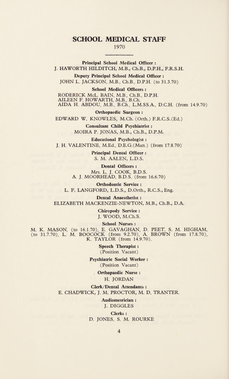 SCHOOL MEDICAL STAFF 1970 Principal School Medical Officer : J. HAWORTH HILDITCH, M.B., Ch.B., D.P.H., F.R.S.H. Deputy Principal School Medical Officer : JOHN L. JACKSON, M.B., Ch.B., D.P.H. (to 31.3.70) School Medical Officers : RODERICK McL, BAIN, M.B., Ch.B., D.P.H. AILEEN F. HOWARTH, M.B., B.Ch. AIDA H. ABDOU, M.B., B.Ch., L.M.SS.A., D.C.H. (from 14.9.70) Orthopaedic Surgeon : EDWARD W. KNOWLES, M.Ch. (Orth.) F.R.C.S.(Ed.) Consultant Child Psychiatrist : MOIRA P. JONAS, M.B., Ch.B., D.P.M. Educational Psychologist : J. H. VALENTINE, M.Ed., D.E,G.(Man.) (from 17.8.70) Principal Dental Officer : S. M. AALEN, L.D.S. Dental Officers : Mrs. L, J. COOK, B.D.S. A. J. MOORHEAD, B.D.S. (from 16,6.70) Orthodontic Service : L. F. LANGFORD, L.D.S., D.Orth., R.C.S., Eng. Dental Anaesthetist: ELIZABETH MACKENZIE-NEWTON, M.B., Ch.B., D.A. Chiropody Service : J. WOOD, M.Ch.S. School Nurses : M. K. MASON, (to 16.1.70), E. GAVAGHAN, D. PEET, S. M. HIGHAM, (to 31.7.70), L. M. BOOCOCK (from 9.2.70), A. BROWN (from 17.8.70), K. TAYLOR (from 14.9.70). Speech Therapist: (Position Vacant) Psychiatric Social Worker : (Position Vacant) . Orthopaedic Nurse : H. JORDAN Clerk/Dental Attendants : E. CHADWICK, J. M. PROCTOR, M. D. TRANTER. Audiometrician : J. DIGGLES Clerks : D. JONES, S. M. ROURKE