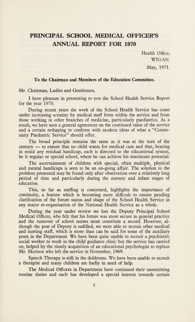 ANNUAL REPORT FOR 1970 Health Office, WIGAN. May,, 1971. To the Chairman and Members of the Education Committee. Mr. Chairman, Ladies and Gentlemen, I have pleasure in presenting to you the School Health Service Report for the year 1970. During recent years the work of the School Health Service has come under increasing scrutiny by medical staff from within the service and from those working in other branches of medicine, particularly paediatrics. As a result, we have seen a general agreement on the continued value of the service and a certain reshaping to conform with modern ideas of what a “Comm¬ unity Paediatric Service” should offer. The broad principle remains the same as it was at the turn of the century — to ensure that no child wants for medical care and that, bearing in mind any residual handicap, each is directed to the educational system, be it regular or special school, where he can achieve his maximum potential. The ascertainment of children with special, often multiple, physical and mental handicaps is seen to be an on-going affair. The solution to the problem presented may be found only after observation over a relatively long period of time and particularly during the nursery and infant stages of education. This, so far as staffing is concerned, highlights the importance of continuity, a feature which is becoming more difficult to ensure pending clarification of the future status and shape of the School Health Service in any major re-organisation of the National Health Service as a whole. During the year under review we lost the Deputy Principal School Medical Officer, who felt that his future was more secure in general practice and the turnover of school nurses must constitute a record. However, al¬ though the post of Deputy is unfilled, we were able to recruit other medical and nursing staff, which is more than can be said for some of the auxiliary posts in the Department. We have been quite unable to recruit a psychiatric social worker to work in the child guidance clinic but the service has carried on, helped by the timely acquisition of an educational psychologist to replace Mr. Morison who left the service in November, 1969. Speech Therapy is still in the doldrums. We have been unable to recruit a therapist and many children are badly in need of help. The Medical Officers in Department have continued their unremitting routine duties and each has developed a special interest towards certain