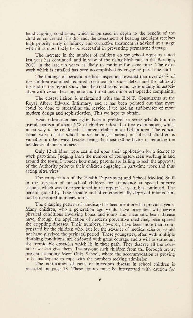 handicapping conditions,, which is pursued in depth to the benefit of the children concerned. To this end, the assessment of hearing and sight receives high priority early in infancy and corrective treatment is advised at a stage when it is most likely to be successful in preventing permanent damage. The increase in the number of children on the school registers noted last year has continued, and in view of the rising birth rate in the Borough, 20% in the last ten years, is likely to continue for some time. The extra work which is entailed has been accomplished by engaging part-time staff. The findings of periodic medical inspection revealed that over 28 % of the children examined required treatment for some defect and the tables at the end of the report show that the conditions found were mainly in associ¬ ation with vision, hearing, nose and throat and minor orthopaedic complaints. The closest liaison is maintained with the E.N.T. Consultants at the Royal Albert Edward Infirmary, and it has been pointed out that more could be done to streamline the service if we had an audiometer of more modern design and sophistication This we hope to obtain. Head infestation has again been a problem in some schools but the overall pattern of about 5 % of children infested at first examination, whilst in no way to be condoned, is unremarkable in an Urban area. The educa¬ tional work of the school nurses amongst parents of infested children is valuable in other ways besides being the most telling factor in reducing the incidence of uncleanliness. Only 12 children were examined upon their application for a licence to work part-time. Judging from the number of youngsters seen working in and around the town, I wonder how many parents are failing to seek the approval of the Authority prior to their children engaging in part-time work and thus acting ultra vires. The co-operation of the Health Department and School Medical Staff in the selection of pre-school children for attendance at special nursery schools, which was first mentioned in the report last year, has continued. The benefit gained by these socially and often emotionally deprived infants can¬ not be measured in money terms. The changing pattern of handicap has been mentioned in previous years. Many children, who a generation ago would have presented with severe physical conditions involving bones and joints and rheumatic heart disease have, through the application of modern preventive medicine, been spared the crippling diseases. Their numbers, however, have been more than com¬ pensated by the children who, but for the advance of medical science, would not have survived the perinatal period. These youngsters, often with multiple disabling conditions, are endowed with great courage and a will to surmount the formidable obstacles which lie in their path. They deserve all the assis¬ tance we can give them Twenty-one such children from the Borough are at present attending Mere Oaks School, where the accommodation is proving to be inadequate to cope with the numbers seeking admission. The notification of cases of infectious disease in school children is recorded on page 18. These figures must be interpreted with caution for