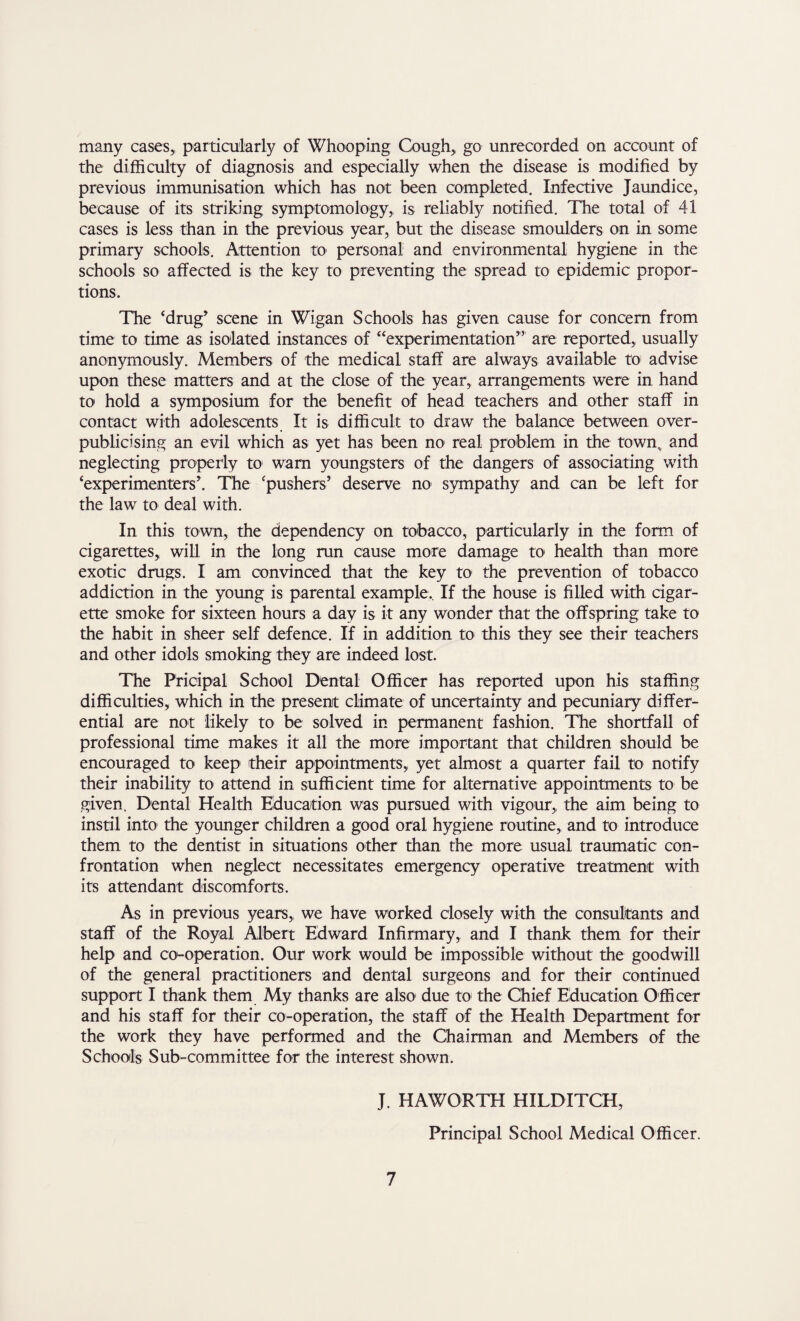 many cases, particularly of Whooping Cough, go unrecorded on account of the difficulty of diagnosis and especially when the disease is modified by previous immunisation which has not been completed. Infective Jaundice, because of its striking symptomology, is reliably notified. The total of 41 cases is less than in the previous year, but the disease smoulders on in some primary schools. Attention to personal and environmental hygiene in the schools so affected is the key to preventing the spread to epidemic propor¬ tions. The ‘drug’ scene in Wigan Schools has given cause for concern from time to time as isolated instances of “experimentation” are reported, usually anonymously. Members of the medical staff are always available to advise upon these matters and at the close of the year, arrangements were in hand to hold a symposium for the benefit of head teachers and other staff in contact with adolescents It is difficult to draw the balance between over- publicising an evil which as yet has been no real problem in the town, and neglecting properly to warn youngsters of the dangers of associating with ‘experimenters*. The ‘pushers’ deserve no sympathy and can be left for the law to deal with. In this town, the dependency on tobacco, particularly in the form of cigarettes, will in the long run cause more damage to health than more exotic drugs. I am convinced that the key to the prevention of tobacco addiction in the young is parental example.. If the house is filled with cigar¬ ette smoke for sixteen hours a day is it any wonder that the offspring take to the habit in sheer self defence. If in addition to this they see their teachers and other idols smoking they are indeed lost. The Pricipal School Dental Officer has reported upon his staffing difficulties, which in the present climate of uncertainty and pecuniary differ¬ ential are not likely to be solved in permanent fashion. The shortfall of professional time makes it all the more important that children should be encouraged to keep their appointments, yet almost a quarter fail to notify their inability to attend in sufficient time for alternative appointments to be given. Dental Health Education was pursued with vigour, the aim being to instil into the younger children a good oral hygiene routine, and to introduce them to the dentist in situations other than the more usual traumatic con¬ frontation when neglect necessitates emergency operative treatment with its attendant discomforts. As in previous years, we have worked closely with the consultants and staff of the Royal Albert Edward Infirmary, and I thank them for their help and co-operation. Our work would be impossible without the goodwill of the general practitioners and dental surgeons and for their continued support I thank them My thanks are also due to the Chief Education Officer and his staff for their co-operation, the staff of the Health Department for the work they have performed and the Chairman and Members of the Schools Sub-committee for the interest shown. J. HAWORTH HILDITCH, Principal School Medical Officer.