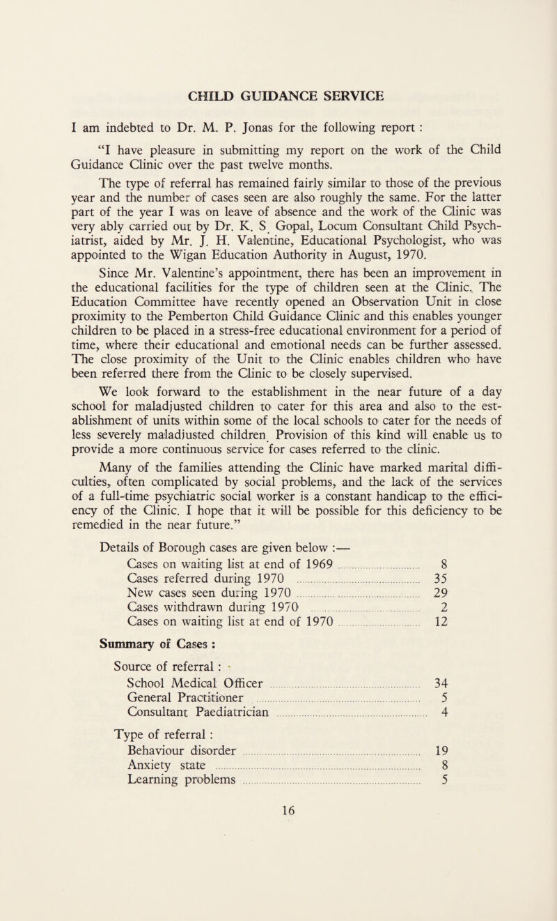 CHILD GUIDANCE SERVICE I am indebted to Dr. M. P. Jonas for the following report : “I have pleasure in submitting my report on the work of the Child Guidance Clinic over the past twelve months. The type of referral has remained fairly similar to those of the previous year and the number of cases seen are also roughly the same. For the latter part of the year I was on leave of absence and the work of the Clinic was very ably carried out by Dr. K. S Gopal, Locum Consultant Child Psych¬ iatrist,, aided by Mr. J. H. Valentine, Educational Psychologist, who was appointed to the Wigan Education Authority in August, 1970. Since Mr. Valentine’s appointment, there has been an improvement in the educational facilities for the type of children seen at the Clinic.. The Education Committee have recently opened an Observation Unit in close proximity to the Pemberton Child Guidance Clinic and this enables younger children to be placed in a stress-free educational environment for a period of time, where their educational and emotional needs can be further assessed. The close proximity of the Unit to the Clinic enables children who have been referred there from the Clinic to be closely supervised. We look forward to the establishment in the near future of a day school for maladjusted children to cater for this area and also to the est¬ ablishment of units within some of the local schools to cater for the needs of less severely maladjusted children Provision of this kind will enable us to provide a more continuous service for cases referred to the clinic. Many of the families attending the Clinic have marked marital diffi¬ culties, often complicated by social problems, and the lack of the services of a full-time psychiatric social worker is a constant handicap to the effici¬ ency of the Clinic. I hope that it will be possible for this deficiency to be remedied in the near future.” Details of Borough cases are given below :— Cases on waiting list at end of 1969 . 8 Cases referred during 1970 . 35 New cases seen during 1970 . 29 Cases withdrawn during 19701 . 2 Cases on waiting list at end of 1970 . 12 Summary of Cases : Source of referral : • School Medical Officer . 34 General Practitioner . 5 Consultant Paediatrician. 4 Type of referral : Behaviour disorder . 19 Anxiety state . 8 Learning problems . 5