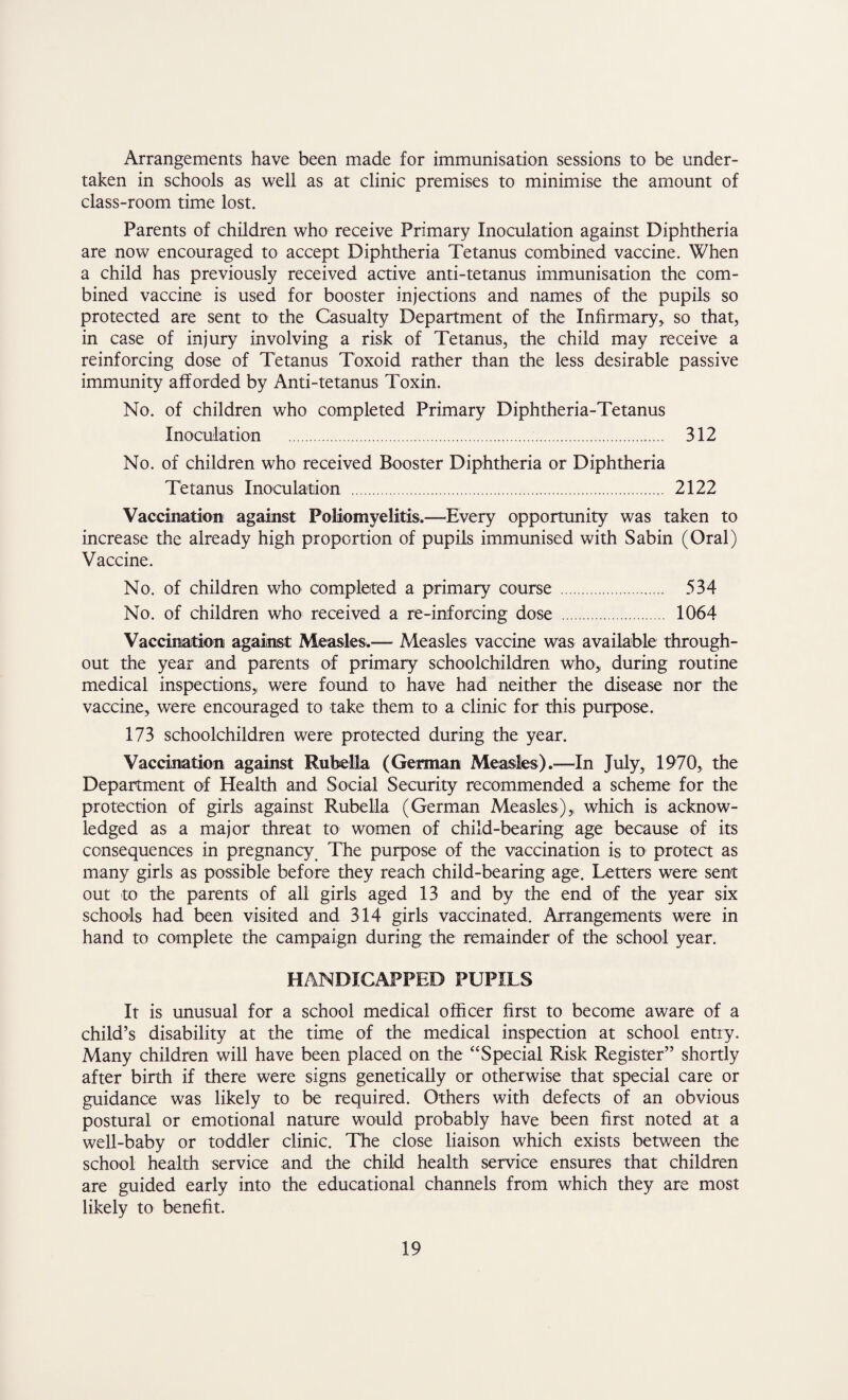 Arrangements have been made for immunisation sessions to be under¬ taken in schools as well as at clinic premises to minimise the amount of class-room time lost. Parents of children who receive Primary Inoculation against Diphtheria are now encouraged to accept Diphtheria Tetanus combined vaccine. When a child has previously received active anti-tetanus immunisation the com¬ bined vaccine is used for booster injections and names of the pupils so protected are sent to the Casualty Department of the Infirmary, so that, in case of injury involving a risk of Tetanus, the child may receive a reinforcing dose of Tetanus Toxoid rather than the less desirable passive immunity afforded by Anti-tetanus Toxin. No. of children who completed Primary Diphtheria-Tetanus Inoculation . 312 No. of children who received Booster Diphtheria or Diphtheria Tetanus Inoculation . 2122 Vaccination against Poliomyelitis.—Every opportunity was taken to increase the already high proportion of pupils immunised with Sabin (Oral) Vaccine. No. of children who completed a primary course . 534 No. of children who received a re-inforcing dose . 1064 Vaccination against: Measles.— Measles vaccine was available through¬ out the year and parents of primary schoolchildren who,, during routine medical inspections, were found to have had neither the disease nor the vaccine, were encouraged to take them to a clinic for this purpose. 173 schoolchildren were protected during the year. Vaccination against Rubella (German Measles).—In July, 1970, the Department of Health and Social Security recommended a scheme for the protection of girls against Rubella (German Measles), which is acknow¬ ledged as a major threat to women of child-bearing age because of its consequences in pregnancy The purpose of the vaccination is to protect as many girls as possible before they reach child-bearing age. Letters were sent out to the parents of all girls aged 13 and by the end of the year six schools had been visited and 314 girls vaccinated. Arrangements were in hand to complete the campaign during the remainder of the school year. HANDICAPPED PUPILS It is unusual for a school medical officer first to become aware of a child’s disability at the time of the medical inspection at school entry. Many children will have been placed on the “Special Risk Register” shortly after birth if there were signs genetically or otherwise that special care or guidance was likely to be required. Others with defects of an obvious postural or emotional nature would probably have been first noted at a well-baby or toddler clinic. The close liaison which exists between the school health service and the child health service ensures that children are guided early into the educational channels from which they are most likely to benefit.