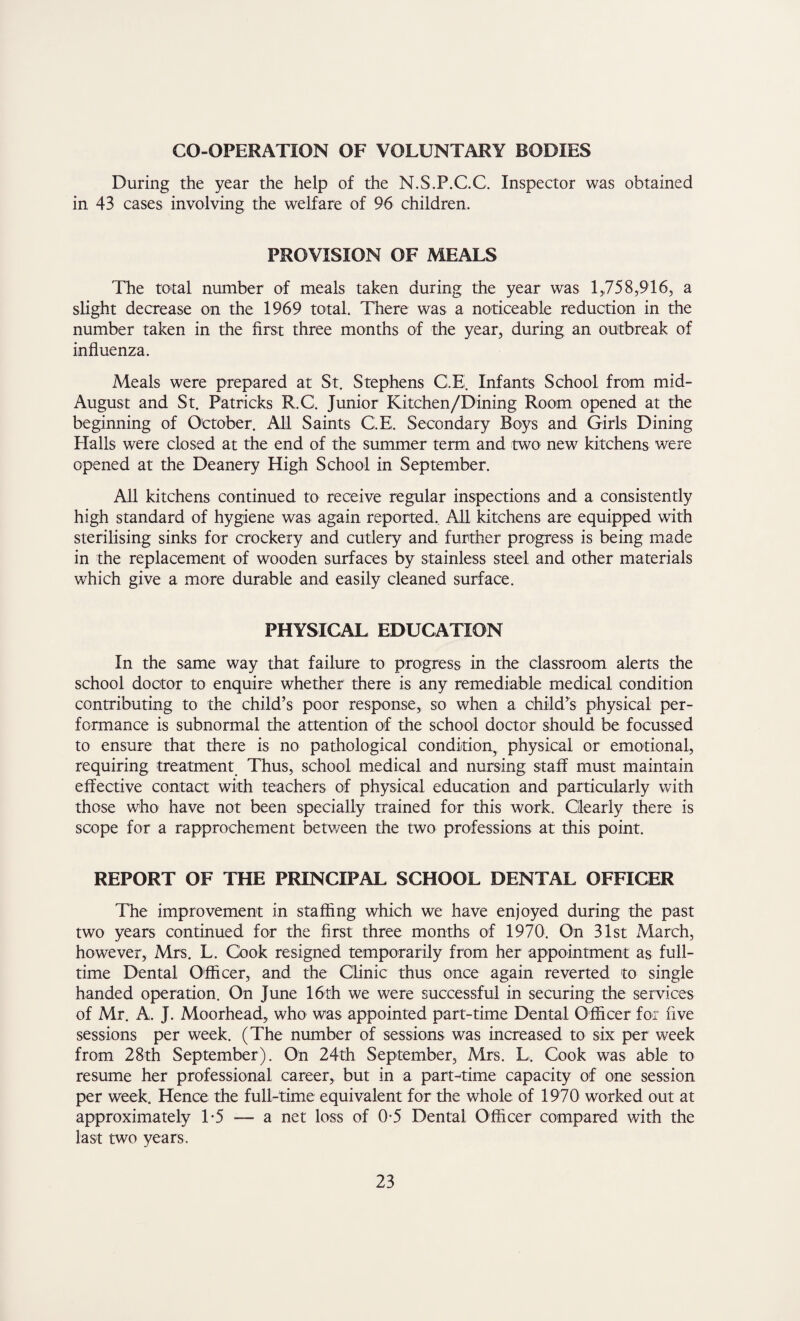 CO-OPERATION OF VOLUNTARY BODIES During the year the help of the N.S.P.C.C. Inspector was obtained in 43 cases involving the welfare of 96 children. PROVISION OF MEALS The total number of meals taken during the year was 1,758,916, a slight decrease on the 1969 total There was a noticeable reduction in the number taken in the first three months of the year, during an outbreak of influenza. Meals were prepared at St. Stephens G.E. Infants School from mid- August and St. Patricks R.C. Junior Kitchen/Dining Room opened at the beginning of October. All Saints C.E. Secondary Boys and Girls Dining Halls were closed at the end of the summer term and two new kitchens were opened at the Deanery High School in September. All kitchens continued to receive regular inspections and a consistently high standard of hygiene was again reported.. All kitchens are equipped with sterilising sinks for crockery and cutlery and further progress is being made in the replacement of wooden surfaces by stainless steel and other materials which give a more durable and easily cleaned surface. PHYSICAL EDUCATION In the same way that failure to progress in the classroom alerts the school doctor to enquire whether there is any remediable medical condition contributing to the child’s poor response,, so when a child’s physical per¬ formance is subnormal the attention of the school doctor should be focussed to ensure that there is no pathological condition, physical or emotional, requiring treatment Thus, school medical and nursing staff must maintain effective contact with teachers of physical education and particularly with those who have not been specially trained for this work. Clearly there is scope for a rapprochement between the two professions at this point. REPORT OF THE PRINCIPAL SCHOOL DENTAL OFFICER The improvement in staffing which we have enjoyed during the past two years continued for the first three months of 1970. On 31st March, however, Mrs. L. Cook resigned temporarily from her appointment as full¬ time Dental Officer, and the Clinic thus once again reverted to single handed operation. On June 16th we were successful in securing the services of Mr. A. J. Moorhead, who was appointed part-time Dental Officer for five sessions per week. (The number of sessions was increased to six per week from 28th September). On 24th September, Mrs. L, Cook was able to resume her professional career, but in a part-time capacity of one session per week. Hence the full-time equivalent for the whole of 1970 worked out at approximately T5 — a net loss of 0-5 Dental Officer compared with the last two years.