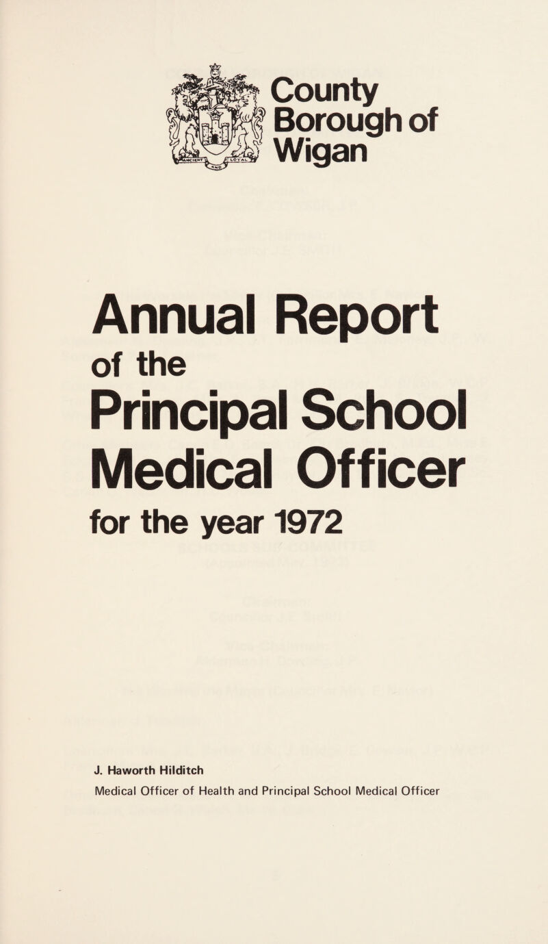 County Borough of Wigan Annual Report of the Principal School Medical Officer for the year 1972 J. Haworth Hilditch Medical Officer of Health and Principal School Medical Officer