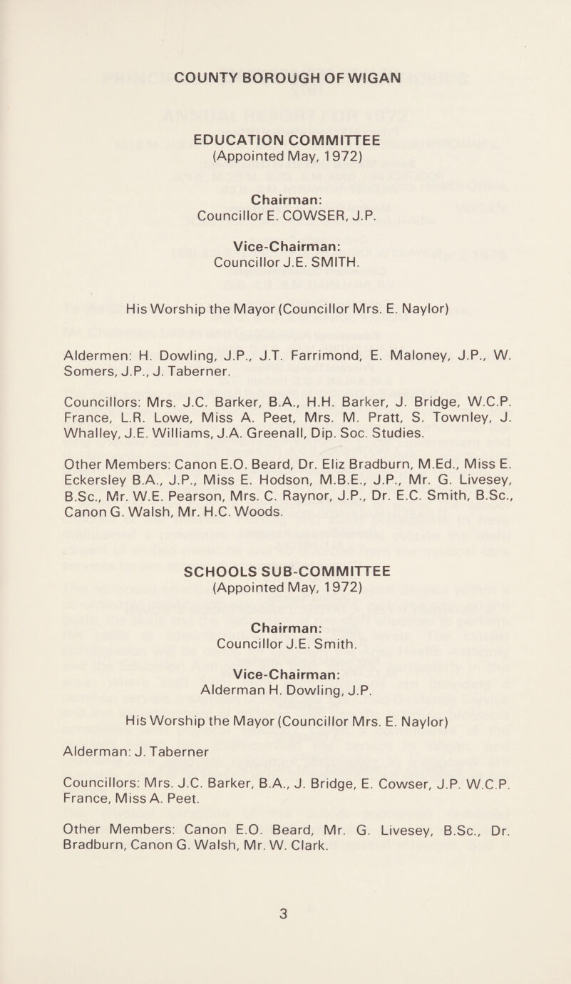 COUNTY BOROUGH OF WIGAN EDUCATION COMMITTEE (Appointed May, 1 972) Chairman: Councillor E. COWSER, J.P. Vice-Chairman: Councillor J.E. SMITH. His Worship the Mayor (Councillor Mrs. E. Naylor) Aldermen: H. Dowling, J.P., J.T. Farrimond, E. Maloney, J.P., W. Somers, J.P., J. Taberner. Councillors: Mrs. J.C. Barker, B.A., H.H. Barker, J. Bridge, W.C.P. France, L.R. Lowe, Miss A. Peet, Mrs. M. Pratt, S. Townley, J. Whalley, J.E. Williams, J.A. Greenali, Dip. Soc. Studies. Other Members: Canon E.O. Beard, Dr. Eliz Bradburn, M.Ed., Miss E. Eckersley B.A., J.P., Miss E. Hodson, M.B.E., J.P., Mr. G. Livesey, B.Sc., Mr. W.E. Pearson, Mrs. C. Raynor, J.P., Dr. E.C. Smith, B.Sc., Canon G. Walsh, Mr. H.C. Woods. SCHOOLS SUB COMMITTEE (Appointed May, 1972) Chairman: Councillor J.E. Smith. Vice-Chairman: Alderman H. Dowling, J.P. His Worship the Mayor (Councillor Mrs. E. Naylor) Alderman: J. Taberner Councillors: Mrs. J.C. Barker, B.A., J. Bridge, E. Cowser, J.P. W.C.P. France, Miss A. Peet. Other Members: Canon E.O. Beard, Mr. G. Livesey, B.Sc., Dr. Bradburn, Canon G. Walsh, Mr. W. Clark.