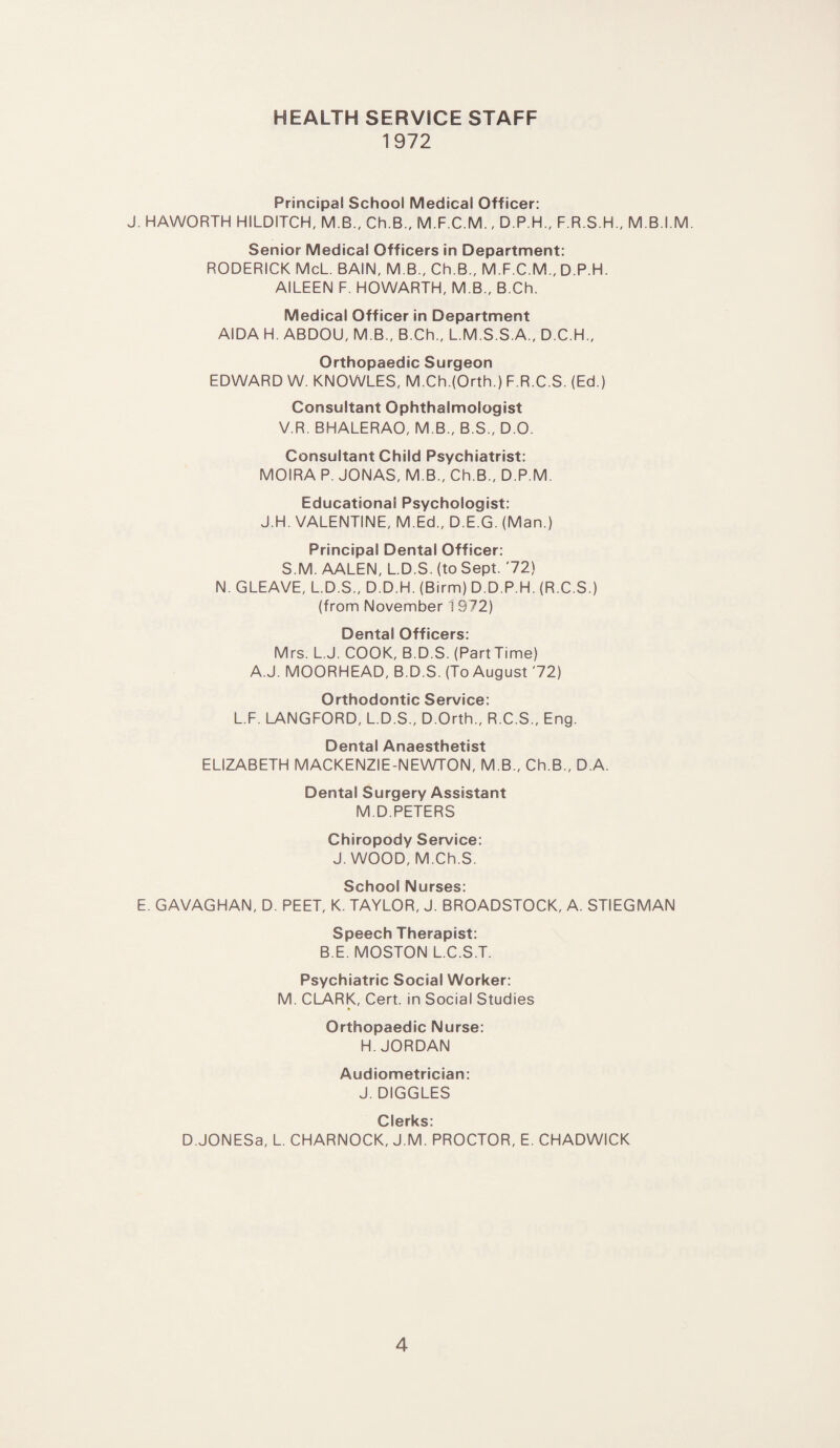 HEALTH SERVICE STAFF 1972 Principal School Medical Officer: J. HAWORTH HILDITCH, M.B., Ch.B., M.F.C.M., D.P.H., F.R.S.H., M.B.I.M. Senior Medical Officers in Department: RODERICK McL. BAIN, M B., Ch.B., M.F.C.M., D P.H. AILEEN F. HOWARTH, M.B., B.Ch. Medical Officer in Department AIDA H. ABDOU, M.B., B.Ch., L.M.S.S.A., D.C.H., Orthopaedic Surgeon EDWARD W. KNOWLES, M.Ch.(Orth.) F.R.C.S. (Ed.) Consultant Ophthalmologist V.R. BHALERAO, M B., B.S., D O. Consultant Child Psychiatrist: MOIRA P. JONAS, M.B., Ch.B., D.P.M. Educational Psychologist: J.H. VALENTINE, M.Ed., D.E.G. (Man.) Principal Dental Officer: S.M. AALEN, L.D.S. (to Sept. '72) N. GLEAVE, L.D.S., D.D.H. (Birm) D.D.P.H. (R.C.S.) (from November 1972) Dental Officers: Mrs. L.J. COOK, B.D.S. (Part Time) A.J. MOORHEAD, B.D.S. (To August '72) Orthodontic Service: L.F. LANGFORD, L.D.S., D.Orth., R.C.S., Eng. Dental Anaesthetist ELIZABETH MACKENZIE-NEWTON, M.B., Ch.B., D A. Dental Surgery Assistant M.D.PETERS Chiropody Service: J. WOOD, M.Ch.S. School Nurses: E. GAVAGHAN, D. PEET, K. TAYLOR, J. BROADSTOCK, A. STIEGMAN Speech Therapist: B E. MOSTON L.C.S.T. Psychiatric Social Worker: M. CLARK, Cert, in Social Studies Orthopaedic Nurse: H. JORDAN Audiometrician: J. DIGGLES Clerks: D.JONESa, L. CHARNOCK, J.M. PROCTOR, E. CHADWICK