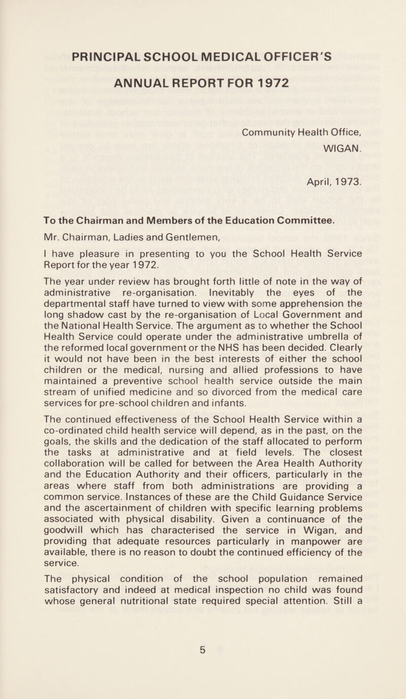 ANNUAL REPORT FOR 1972 Community Health Office, WIGAN. April, 1973. To the Chairman and Members of the Education Committee. Mr. Chairman, Ladies and Gentlemen, I have pleasure in presenting to you the School Health Service Report for the year 1972. The year under review has brought forth little of note in the way of administrative re-organisation. Inevitably the eyes of the departmental staff have turned to view with some apprehension the long shadow cast by the re-organisation of Local Government and the National Health Service. The argument as to whether the School Health Service could operate under the administrative umbrella of the reformed local government or the NHS has been decided. Clearly it would not have been in the best interests of either the school children or the medical, nursing and allied professions to have maintained a preventive school health service outside the main stream of unified medicine and so divorced from the medical care services for pre-school children and infants. The continued effectiveness of the School Health Service within a co-ordinated child health service will depend, as in the past, on the goals, the skills and the dedication of the staff allocated to perform the tasks at administrative and at field levels. The closest collaboration will be called for between the Area Health Authority and the Education Authority and their officers, particularly in the areas where staff from both administrations are providing a common service. Instances of these are the Child Guidance Service and the ascertainment of children with specific learning problems associated with physical disability. Given a continuance of the goodwill which has characterised the service in Wigan, and providing that adequate resources particularly in manpower are available, there is no reason to doubt the continued efficiency of the service. The physical condition of the school population remained satisfactory and indeed at medical inspection no child was found whose general nutritional state required special attention. Still a