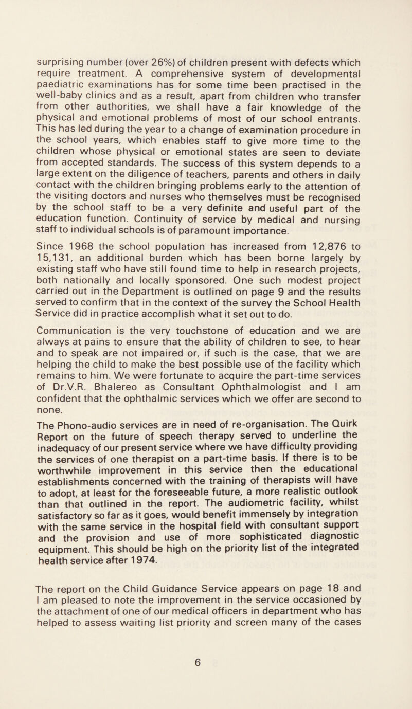 surprising number (over 26%) of children present with defects which require treatment. A comprehensive system of developmental paediatric examinations has for some time been practised in the well-baby clinics and as a result, apart from children who transfer from other authorities, we shall have a fair knowledge of the physical and emotional problems of most of our school entrants. This has led during the year to a change of examination procedure in the school years, which enables staff to give more time to the children whose physical or emotional states are seen to deviate from accepted standards. The success of this system depends to a large extent on the diligence of teachers, parents and others in daily contact with the children bringing problems early to the attention of the visiting doctors and nurses who themselves must be recognised by the school staff to be a very definite and useful part of the education function. Continuity of service by medical and nursing staff to individual schools is of paramount importance. Since 1968 the school population has increased from 12,876 to 15,131, an additional burden which has been borne largely by existing staff who have still found time to help in research projects, both nationally and locally sponsored. One such modest project carried out in the Department is outlined on page 9 and the results served to confirm that in the context of the survey the School Health Service did in practice accomplish what it set out to do. Communication is the very touchstone of education and we are always at pains to ensure that the ability of children to see, to hear and to speak are not impaired or, if such is the case, that we are helping the child to make the best possible use of the facility which remains to him. We were fortunate to acquire the part-time services of Dr.V.R. Bhalereo as Consultant Ophthalmologist and I am confident that the ophthalmic services which we offer are second to none. The Phono-audio services are in need of re-organisation. The Quirk Report on the future of speech therapy served to underline the inadequacy of our present service where we have difficulty providing the services of one therapist on a part-time basis. If there is to be worthwhile improvement in this service then the educational establishments concerned with the training of therapists will have to adopt, at least for the foreseeable future, a more realistic outlook than that outlined in the report. The audiometric facility, whilst satisfactory so far as it goes, would benefit immensely by integration with the same service in the hospital field with consultant support and the provision and use of more sophisticated diagnostic equipment. This should be high on the priority list of the integrated health service after 1974. The report on the Child Guidance Service appears on page 18 and I am pleased to note the improvement in the service occasioned by the attachment of one of our medical officers in department who has helped to assess waiting list priority and screen many of the cases