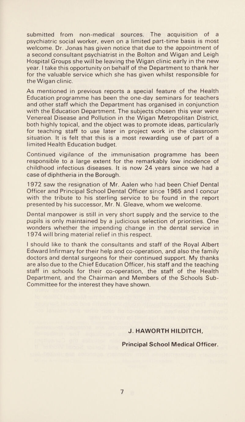 submitted from non-medical sources. The acquisition of a psychiatric social worker, even on a limited part-time basis is most welcome. Dr. Jonas has given notice that due to the appointment of a second consultant psychiatrist in the Bolton and Wigan and Leigh Hospital Groups she will be leaving the Wigan clinic early in the new year. I take this opportunity on behalf of the Department to thank her for the valuable service which she has given whilst responsible for the Wigan clinic. As mentioned in previous reports a special feature of the Health Education programme has been the one-day seminars for teachers and other staff which the Department has organised in conjunction with the Education Department. The subjects chosen this year were Venereal Disease and Pollution in the Wigan Metropolitan District, both highly topical, and the object was to promote ideas, particularly for teaching staff to use later in project work in the classroom situation. It is felt that this is a most rewarding use of part of a limited Health Education budget. Continued vigilance of the immunisation programme has been responsible to a large extent for the remarkably low incidence of childhood infectious diseases. It is now 24 years since we had a case of diphtheria in the Borough. 1972 saw the resignation of Mr. Aalen who had been Chief Dental Officer and Principal School Dental Officer since 1965 and I concur with the tribute to his sterling service to be found in the report presented by his successor, Mr. N. Gleave, whom we welcome. Dental manpower is still in very short supply and the service to the pupils is only maintained by a judicious selection of priorities. One wonders whether the impending change in the dental service in 1 974 will bring material relief in this respect. I should like to thank the consultants and staff of the Royal Albert Edward Infirmary for their help and co-operation, and also the family doctors and dental surgeons for their continued support. My thanks are also due to the Chief Education Officer, his staff and the teaching staff in schools for their co-operation, the staff of the Health Department, and the Chairman and Members of the Schools Sub- Committee for the interest they have shown. J. HAWORTH HILDITCH, Principal School Medical Officer.