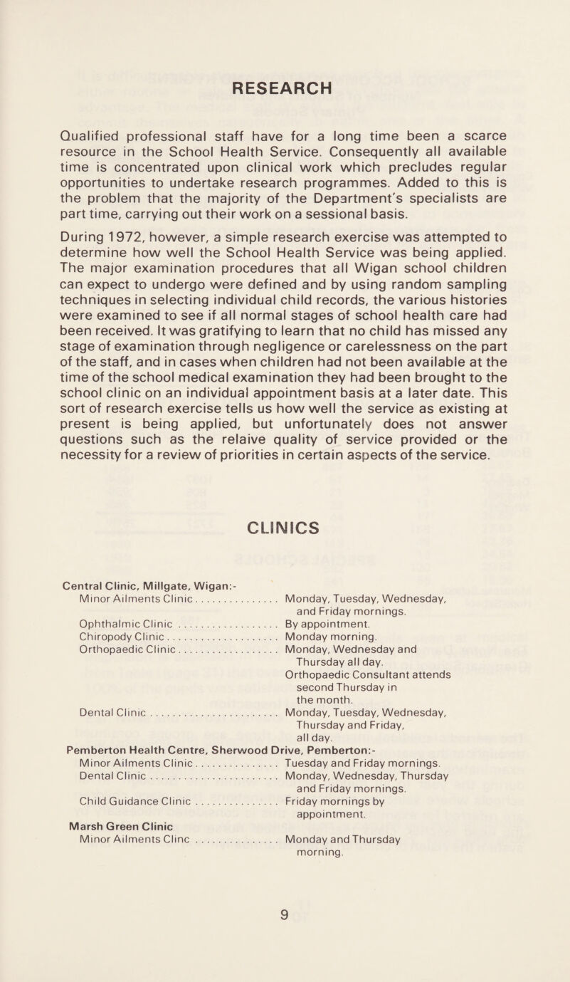 RESEARCH Qualified professional staff have for a long time been a scarce resource in the School Health Service. Consequently all available time is concentrated upon clinical work which precludes regular opportunities to undertake research programmes. Added to this is the problem that the majority of the Department's specialists are part time, carrying out their work on a sessional basis. During 1972, however, a simple research exercise was attempted to determine how well the School Health Service was being applied. The major examination procedures that all Wigan school children can expect to undergo were defined and by using random sampling techniques in selecting individual child records, the various histories were examined to see if all normal stages of school health care had been received. It was gratifying to learn that no child has missed any stage of examination through negligence or carelessness on the part of the staff, and in cases when children had not been available at the time of the school medical examination they had been brought to the school clinic on an individual appointment basis at a later date. This sort of research exercise tells us how well the service as existing at present is being applied, but unfortunately does not answer questions such as the relaive quality of service provided or the necessity for a review of priorities in certain aspects of the service. CLINICS Central Clinic, Millgate, Wigan:- Minor Ailments Clinic. Monday, Tuesday, Wednesday, and Friday mornings. Ophthalmic Clinic. By appointment. Chiropody Clinic. Monday morning. Orthopaedic Clinic. Monday, Wednesday and Thursday all day. Orthopaedic Consultant attends second Thursday in the month. Dental Clinic. Monday, Tuesday, Wednesday, Thursday and Friday, all day. Pemberton Health Centre, Sherwood Drive, Pemberton:- Minor Ailments Clinic. Tuesday and Friday mornings. Dental Clinic. Monday, Wednesday, Thursday and Friday mornings. Child Guidance Clinic. Friday mornings by appointment. Marsh Green Clinic Minor Ailments Cline. Monday and Thursday morning.