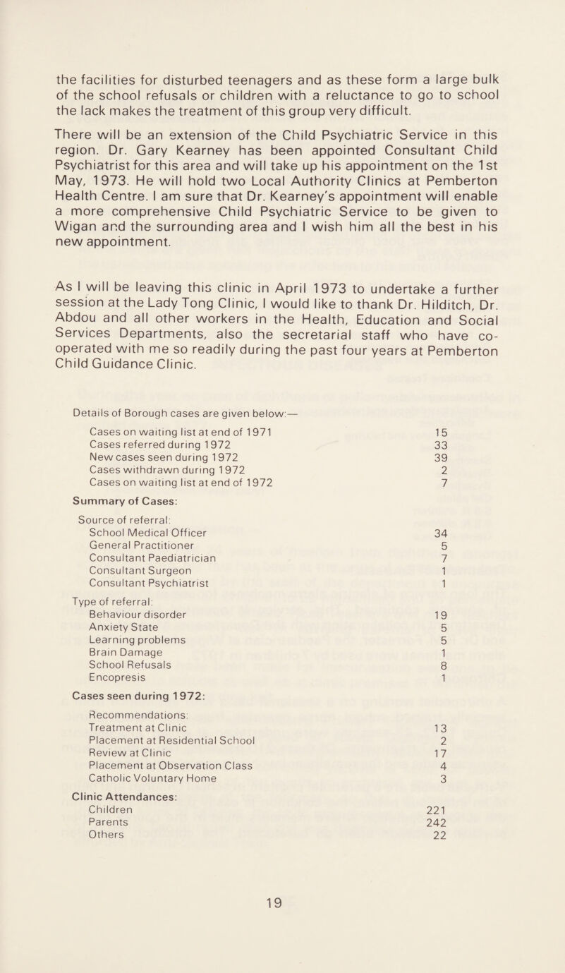 the facilities for disturbed teenagers and as these form a large bulk of the school refusals or children with a reluctance to go to school the lack makes the treatment of this group very difficult. There will be an extension of the Child Psychiatric Service in this region. Dr. Gary Kearney has been appointed Consultant Child Psychiatrist for this area and will take up his appointment on the 1 st May, 1973. He will hold two Local Authority Clinics at Pemberton Health Centre. I am sure that Dr. Kearney's appointment will enable a more comprehensive Child Psychiatric Service to be given to Wigan and the surrounding area and I wish him all the best in his new appointment. As I will be leaving this clinic in April 1973 to undertake a further session at the Lady Tong Clinic, I would like to thank Dr. Hilditch, Dr. Abdou and all other workers in the Health, Education and Social Services Departments, also the secretarial staff who have co¬ operated with me so readily during the past four years at Pemberton Child Guidance Clinic. Details of Borough cases are given below:— Cases on waiting list at end of 1 971 15 Cases referred during 1 972 33 New cases seen during 1 972 39 Cases withdrawn during 1 972 2 Cases on waiting list at end of 1 972 7 Summary of Cases: Source of referral: School Medical Officer 34 General Practitioner 5 Consultant Paediatrician 7 Consultant Surgeon 1 Consultant Psychiatrist 1 Type of referral: Behaviour disorder 19 Anxiety State 5 Learning problems 5 Brain Damage 1 School Refusals 8 Encopresis 1 Cases seen during 1 972: Recommendations: Treatment at Clinic 13 Placement at Residential School 2 Review at Clinic 17 Placement at Observation Class 4 Catholic Voluntary Home 3 Clinic Attendances: Children 221 Parents 242 Others 22