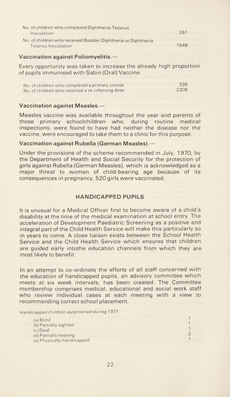 No. of children who completed Diphtheria-Tetanus Inoculation 261 No. of children who received Booster Diphtheria or Diphtheria Tetanus Inoculation 1548 Vaccination against Poliomyelitis.— Every opportunity was taken to increase the already high proportion of pupils immunised with Sabin (Oral) Vaccine. No. of children who completed a primary course 336 No. of children who received a re-inforcing dose 2308 Vaccination against Measles.— Measles vaccine was available throughout the year and parents of those primary schoolchildren who, during routine medical inspections, were found to have had neither the disease nor the vaccine, were encouraged to take them to a clinic for this purpose. Vaccination against Rubella (German Measles).— Under the provisions of the scheme recommended in July, 1 970, by the Department of Health and Social Security for the protection of girls against Rubella (German Measles), which is acknowledged as a major threat to women of child-bearing age because of its consequences in pregnancy, 520 girls were vaccinated. HANDICAPPED PUPILS It is unusual for a Medical Officer first to become aware of a child's disability at the time of the medical examination at school entry. The acceleration of Development Paediatric Screening as a positive and integral part of the Child Health Service will make this particularly so in years to come. A close liaison exists between the School Health Service and the Child Health Service which ensures that children are guided early intothe education channels from which they are most likely to benefit. In an attempt to co-ordinatq the efforts of all staff concerned with the education of handicapped pupils, an advisory committee which meets at six week intervals, has been created. The Committee membership comprises medical, educational and social work staff who review individual cases at each meeting with a view to recommending correct school placement. Handicapped children ascertained during 1971: (a) Blind ] (b) Partially sighted 1 (c) Deaf (d) Partially hearing 2 (e) Physically handicapped 1