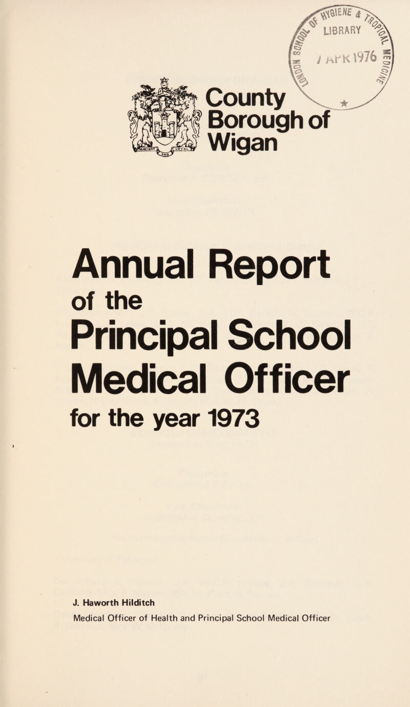 ip? County KM Borough of eW Wigan Annual Report of the Principal School Medical Officer for the year 1973 J. Haworth Hilditch Medical Officer of Health and Principal School Medical Officer