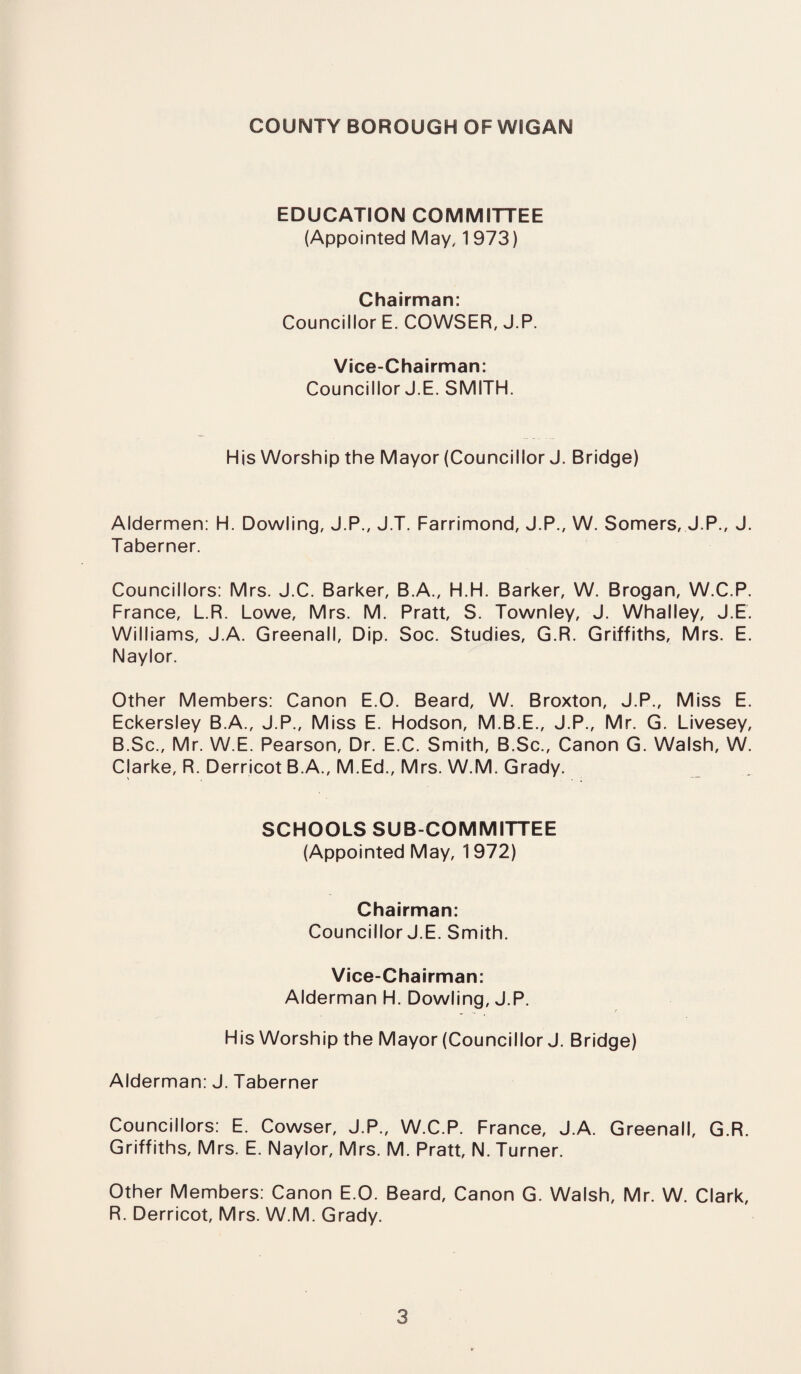 COUNTY BOROUGH OF WIGAN EDUCATION COMMITTEE (Appointed May, 1973) Chairman: Councillor E. COWSER, J.P. Vice-Chairman: Councillor J.E. SMITH. His Worship the Mayor (Councillor J. Bridge) Aldermen: H. Dowling, J.P., J.T. Farrimond, J.P., W. Somers, J.P., J. Taberner. Councillors: Mrs. J.C. Barker, B.A., H.H. Barker, W. Brogan, W.C.P. France, L.R. Lowe, Mrs. M. Pratt, S. Townley, J. Whalley, J.E. Williams, J.A. Greenall, Dip. Soc. Studies, G.R. Griffiths, Mrs. E. Naylor. Other Members: Canon E.O. Beard, W. Broxton, J.P., Miss E. Eckersley B.A., J.P., Miss E. Hodson, M.B.E., J.P., Mr. G. Livesey, B.Sc., Mr. W.E. Pearson, Dr. E.C. Smith, B.Sc., Canon G. Walsh, W. Clarke, R. Derricot B.A., M.Ed., Mrs. W.M. Grady. SCHOOLS SUB COMMITTEE (Appointed May, 1972) Chairman: Councillor J.E. Smith. Vice-Chairman: Alderman H. Dowling, J.P. His Worship the Mayor (Councillor J. Bridge) Alderman: J. Taberner Councillors: E. Cowser, J.P., W.C.P. France, J.A. Greenall, G.R. Griffiths, Mrs. E. Naylor, Mrs. M. Pratt, N. Turner. Other Members: Canon E.O. Beard, Canon G. Walsh, Mr. W. Clark, R. Derricot, Mrs. W.M. Grady.