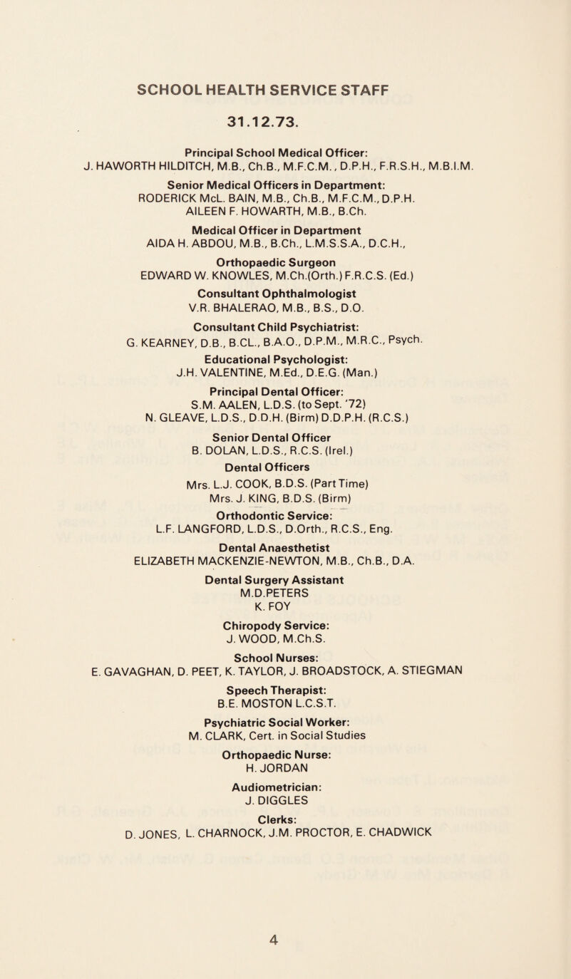SCHOOL HEALTH SERVICE STAFF 31.12.73. Principal School Medical Officer: J. HAWORTH HILDITCH, M.B., Ch.B.f M.F.C.M., D.P.H., F.R.S.H., M.B.I.M. Senior Medical Officers in Department: RODERICK McL. BAIN, M.B., Ch.B., M.F.C.M., D.P.H. AILEEN F. HOWARTH, M.B., B.Ch. Medical Officer in Department AIDA H. ABDOU, M.B., B.Ch., L.M.S.S.A., D.C.H., Orthopaedic Surgeon EDWARD W. KNOWLES, M.Ch.(Orth.) F.R.C.S. (Ed.) Consultant Ophthalmologist V.R. BHALERAO, M.B., B.S., D.O. Consultant Child Psychiatrist: G. KEARNEY, D.B., B.CL., B.A.O., D.P.M., M.R.C., Psych. Educational Psychologist: J.H. VALENTINE, M.Ed., D.E.G. (Man.) Principal Dental Officer: S.M. AALEN, L.D.S. (to Sept. '72) N. GLEAVE, L.D.S., D.D.H. (Birm) D.D.P.H. (R.C.S.) Senior Dental Officer B. DOLAN, L.D.S., R.C.S. (Irel.) Dental Officers Mrs. L.J. COOK, B.D.S. (Part Time) Mrs. J. KING, B.D.S. (Birm) Orthodontic Service: L.F. LANGFORD, L.D.S., D.Orth., R.C.S., Eng. Dental Anaesthetist ELIZABETH MACKENZIE-NEWTON, M.B., Ch.B., D.A. Dental Surgery Assistant M.D.PETERS K. FOY Chiropody Service: J. WOOD, M.Ch.S. School Nurses: E. GAVAGHAN, D. PEET, K. TAYLOR, J. BROADSTOCK, A. STIEGMAN Speech Therapist: B.E. MOSTON L.C.S.T. Psychiatric Social Worker: M. CLARK, Cert, in Social Studies Orthopaedic Nurse: H. JORDAN Audiometrician: J. DIGGLES Clerks: D. JONES, L. CHARNOCK, J.M. PROCTOR, E. CHADWICK