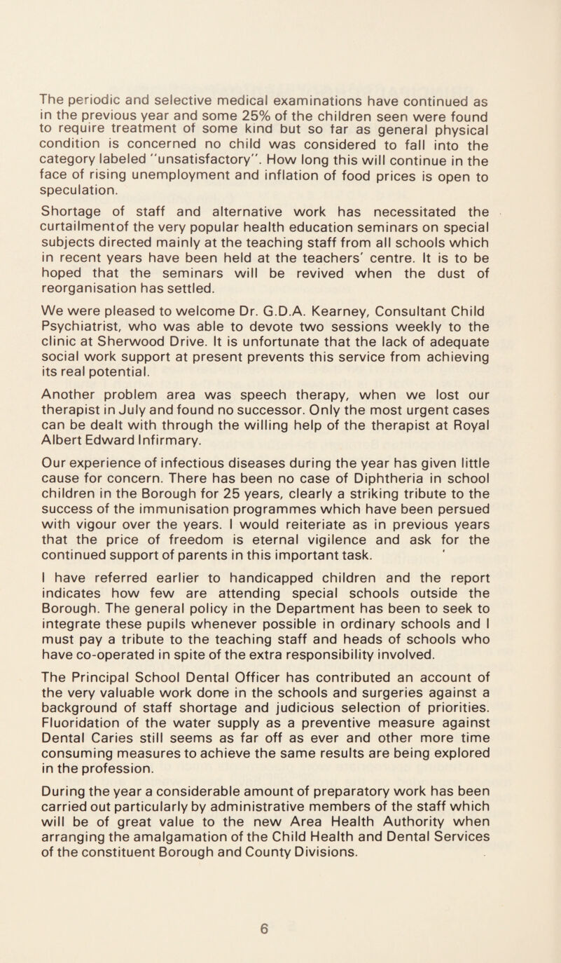 The periodic and selective medical examinations have continued as in the previous year and some 25% of the children seen were found to require treatment of some kind but so tar as general physical condition is concerned no child was considered to fall into the category labeled unsatisfactory”. How long this will continue in the face of rising unemployment and inflation of food prices is open to speculation. Shortage of staff and alternative work has necessitated the curtailmentof the very popular health education seminars on special subjects directed mainly at the teaching staff from all schools which in recent years have been held at the teachers' centre. It is to be hoped that the seminars will be revived when the dust of reorganisation has settled. We were pleased to welcome Dr. G.D.A. Kearney, Consultant Child Psychiatrist, who was able to devote two sessions weekly to the clinic at Sherwood Drive. It is unfortunate that the lack of adequate social work support at present prevents this service from achieving its real potential. Another problem area was speech therapy, when we lost our therapist in July and found no successor. Only the most urgent cases can be dealt with through the willing help of the therapist at Royal Albert Edward Infirmary. Our experience of infectious diseases during the year has given little cause for concern. There has been no case of Diphtheria in school children in the Borough for 25 years, clearly a striking tribute to the success of the immunisation programmes which have been persued with vigour over the years. I would reiteriate as in previous years that the price of freedom is eternal vigilence and ask for the continued support of parents in this important task. I have referred earlier to handicapped children and the report indicates how few are attending special schools outside the Borough. The general policy in the Department has been to seek to integrate these pupils whenever possible in ordinary schools and I must pay a tribute to the teaching staff and heads of schools who have co-operated in spite of the extra responsibility involved. The Principal School Dental Officer has contributed an account of the very valuable work dorre in the schools and surgeries against a background of staff shortage and judicious selection of priorities. Fluoridation of the water supply as a preventive measure against Dental Caries still seems as far off as ever and other more time consuming measures to achieve the same results are being explored in the profession. During the year a considerable amount of preparatory work has been carried out particularly by administrative members of the staff which will be of great value to the new Area Health Authority when arranging the amalgamation of the Child Health and Dental Services of the constituent Borough and County Divisions.