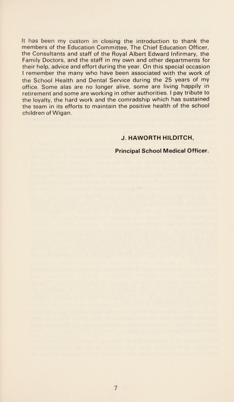 It has been my custom in closing the introduction to thank the members of the Education Committee, The Chief Education Officer, the Consultants and staff of the Royal Albert Edward Infirmary, the Family Doctors, and the staff in my own and other departments for their help, advice and effort during the year. On this special occasion I remember the many who have been associated with the work of the School Health and Dental Service during the 25 years of my office. Some alas are no longer alive, some are living happily in retirement and some are working in other authorities. I pay tribute to the loyalty, the hard work and the comradship which has sustained the team in its efforts to maintain the positive health of the school children of Wigan. J. HAWORTH HILDITCH,