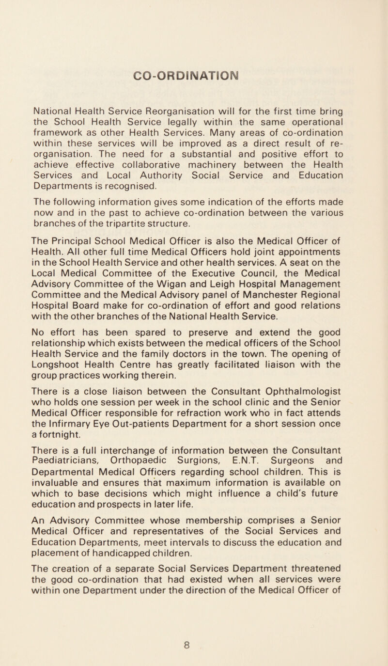 CO-ORDINATION National Health Service Reorganisation will for the first time bring the School Health Service legally within the same operational framework as other Health Services. Many areas of co-ordination within these services will be improved as a direct result of re¬ organisation. The need for a substantial and positive effort to achieve effective collaborative machinery between the Health Services and Local Authority Social Service and Education Departments is recognised. The following information gives some indication of the efforts made now and in the past to achieve co-ordination between the various branches of the tripartite structure. The Principal School Medical Officer is also the Medical Officer of Health. All other full time Medical Officers hold joint appointments in the School Health Service and other health services. A seat on the Local Medical Committee of the Executive Council, the Medical Advisory Committee of the Wigan and Leigh Hospital Management Committee and the Medical Advisory panel of Manchester Regional Hospital Board make for co-ordination of effort and good relations with the other branches of the National Health Service. No effort has been spared to preserve and extend the good relationship which exists between the medical officers of the School Health Service and the family doctors in the town. The opening of Longshoot Health Centre has greatly facilitated liaison with the group practices working therein. There is a close liaison between the Consultant Ophthalmologist who holds one session per week in the school clinic and the Senior Medical Officer responsible for refraction work who in fact attends the Infirmary Eye Out-patients Department for a short session once a fortnight. There is a full interchange of information between the Consultant Paediatricians, Orthopaedic Surgions, E.N.T. Surgeons and Departmental Medical Officers regarding school children. This is invaluable and ensures that maximum information is available on which to base decisions which might influence a child's future education and prospects in later life. An Advisory Committee whose membership comprises a Senior Medical Officer and representatives of the Social Services and Education Departments, meet intervals to discuss the education and placement of handicapped children. The creation of a separate Social Services Department threatened the good co-ordination that had existed when all services were within one Department under the direction of the Medical Officer of
