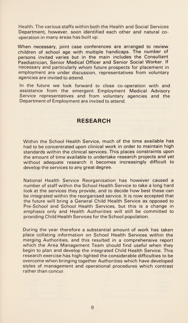 Health. The various staffs within both the Health and Social Services Department, however, soon identified each other and natural co¬ operation in many areas has built up. When necessary, joint case conferences are arranged to review children of school age with multiple handicaps. The number of persons invited varies but in the main includes the Consultant Paediatrician, Senior Medical Officer and Senior Social Worker. If necessary and particularly whom future prospects for placement in employment are under discussion, representatives from voluntary agencies are invited to attend. In the future we look forward to close co-operation with and assistance from the emergent Employment Medical Advisory Service representatives and from voluntary agencies and the Department of Employment are invited to attend. RESEARCH Within the School Health Service, much of the time available has had to be concentrated upon clinical work in order to maintain high standards within the clinical services. This places constraints upon the amount of time available to undertake research projects and yet without adequate research it becomes increasingly difficult to develop the services to any great degree. National Health Service Reorganisation has however caused a number of staff within the School Health Service to take a long hard look at the services they provide, and to decide how best these can be integrated within the reorganised service. It is now accepted that the future will bring a General Child Health Service as opposed to Pre-School and School Health Services, but this is a change in emphasis only and Health Authorities will still be committed to providing Child Health Services for the School population. During the year therefore a substantial amount of work has taken place collating information on School Health Services within the merging Authorities, and this resulted in a comprehensive report which the Area Management Team should find useful when they begin to plan and develop the integrated Child Health Service. This research exercise has high-lighted the considerable difficulties to be overcome when bringing together Authorities which have developed styles of management and operational procedures which contrast rather than concur.