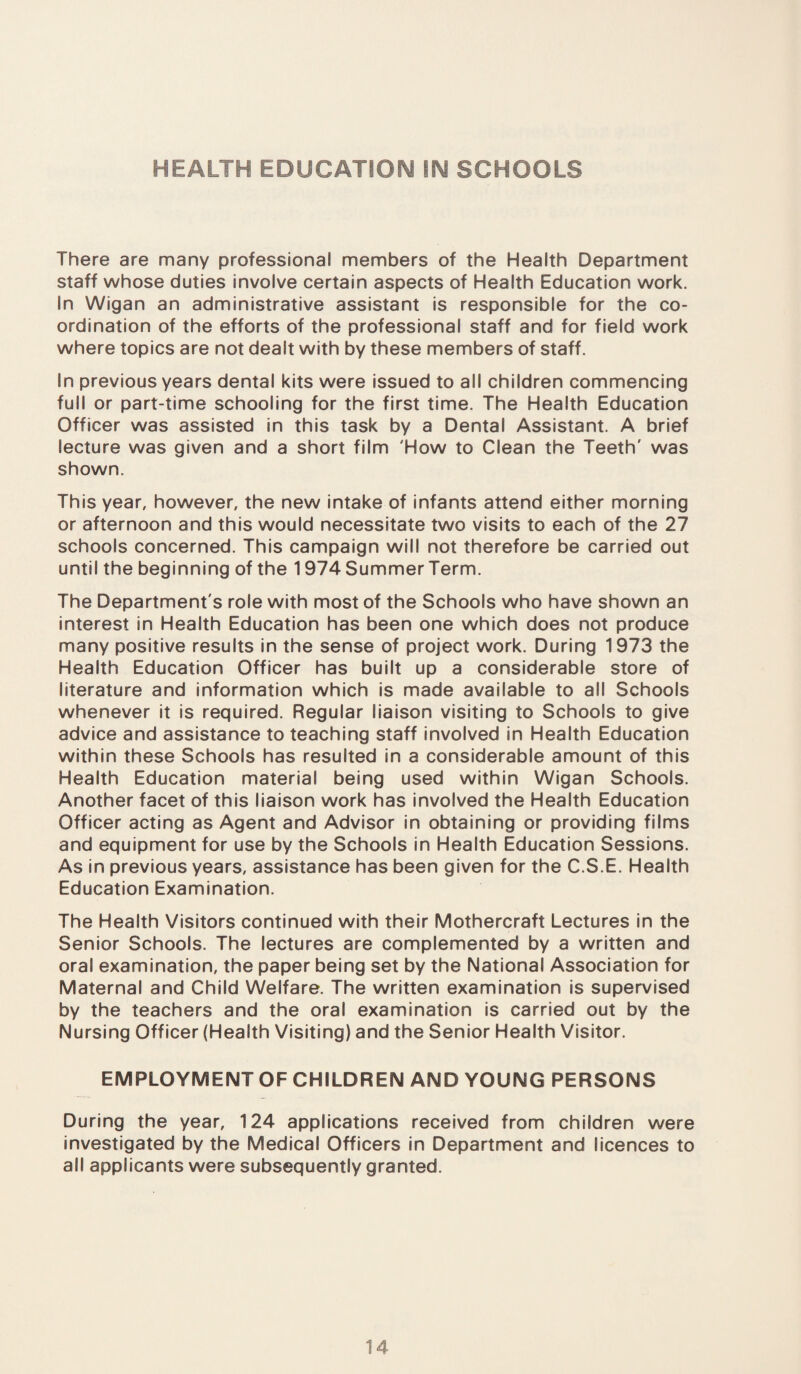 HEALTH EDUCATION IN SCHOOLS There are many professional members of the Health Department staff whose duties involve certain aspects of Health Education work. In Wigan an administrative assistant is responsible for the co¬ ordination of the efforts of the professional staff and for field work where topics are not dealt with by these members of staff. In previous years dental kits were issued to all children commencing full or part-time schooling for the first time. The Health Education Officer was assisted in this task by a Dental Assistant. A brief lecture was given and a short film 'How to Clean the Teeth' was shown. This year, however, the new intake of infants attend either morning or afternoon and this would necessitate two visits to each of the 27 schools concerned. This campaign will not therefore be carried out until the beginning of the 1974 Summer Term. The Department's role with most of the Schools who have shown an interest in Health Education has been one which does not produce many positive results in the sense of project work. During 1973 the Health Education Officer has built up a considerable store of literature and information which is made available to all Schools whenever it is required. Regular liaison visiting to Schools to give advice and assistance to teaching staff involved in Health Education within these Schools has resulted in a considerable amount of this Health Education material being used within Wigan Schools. Another facet of this liaison work has involved the Health Education Officer acting as Agent and Advisor in obtaining or providing films and equipment for use by the Schools in Health Education Sessions. As in previous years, assistance has been given for the C.S.E. Health Education Examination. The Health Visitors continued with their Mothercraft Lectures in the Senior Schools. The lectures are complemented by a written and oral examination, the paper being set by the National Association for Maternal and Child Welfare. The written examination is supervised by the teachers and the oral examination is carried out by the Nursing Officer (Health Visiting) and the Senior Health Visitor. EMPLOYMENT OF CHILDREN AND YOUNG PERSONS During the year, 124 applications received from children were investigated by the Medical Officers in Department and licences to all applicants were subsequently granted.