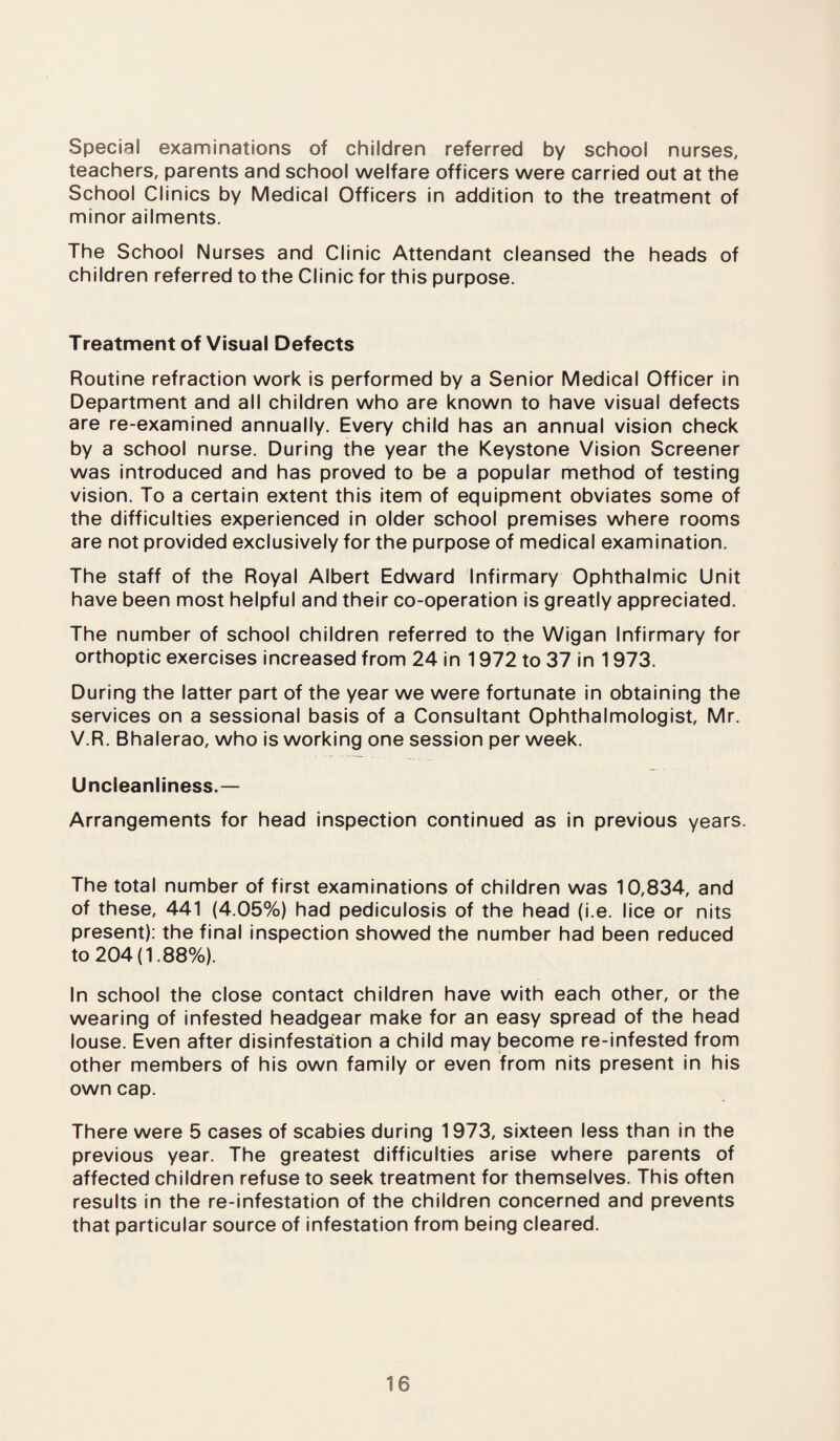 Special examinations of children referred by school nurses, teachers, parents and school welfare officers were carried out at the School Clinics by Medical Officers in addition to the treatment of minor ailments. The School Nurses and Clinic Attendant cleansed the heads of children referred to the Clinic for this purpose. Treatment of Visual Defects Routine refraction work is performed by a Senior Medical Officer in Department and all children who are known to have visual defects are re-examined annually. Every child has an annual vision check by a school nurse. During the year the Keystone Vision Screener was introduced and has proved to be a popular method of testing vision. To a certain extent this item of equipment obviates some of the difficulties experienced in older school premises where rooms are not provided exclusively for the purpose of medical examination. The staff of the Royal Albert Edward Infirmary Ophthalmic Unit have been most helpful and their co-operation is greatly appreciated. The number of school children referred to the Wigan Infirmary for orthoptic exercises increased from 24 in 1972 to 37 in 1973. During the latter part of the year we were fortunate in obtaining the services on a sessional basis of a Consultant Ophthalmologist, Mr. V.R. Bhalerao, who is working one session per week. Uncieanliness.— Arrangements for head inspection continued as in previous years. The total number of first examinations of children was 10,834, and of these, 441 (4.05%) had pediculosis of the head (i.e. lice or nits present): the final inspection showed the number had been reduced to 204(1.88%). In school the close contact children have with each other, or the wearing of infested headgear make for an easy spread of the head louse. Even after disinfestation a child may become re-infested from other members of his own family or even from nits present in his own cap. There were 5 cases of scabies during 1973, sixteen less than in the previous year. The greatest difficulties arise where parents of affected children refuse to seek treatment for themselves. This often results in the re-infestation of the children concerned and prevents that particular source of infestation from being cleared.