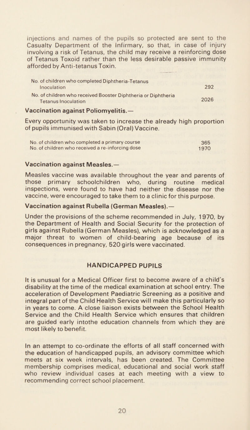 injections and names of the pupils so protected are sent to the Casualty Department of the infirmary, so that, in case of injury involving a risk of Tetanus, the child may receive a reinforcing dose of Tetanus Toxoid rather than the less desirable passive immunity afforded by Anti-tetanus Toxin. No. of children who completed Diphtheria-Tetanus Inoculation No. of children who received Booster Diphtheria or Diphtheria Tetanus Inoculation Vaccination against Poliomyelitis.— Every opportunity was taken to increase the already high proportion of pupils immunised with Sabin (Oral) Vaccine. 292 2026 No. of children who completed a primary course 365 No. of children who received a re-inforcing dose 1 970 Vaccination against Measles.— Measles vaccine was available throughout the year and parents of those primary schoolchildren who, during routine medical inspections, were found to have had neither the disease nor the vaccine, were encouraged to take them to a clinic for this purpose. Vaccination against Rubella (German Measles).— Under the provisions of the scheme recommended in July, 1 970, by the Department of Health and Social Security for the protection of girls against Rubella (German Measles), which is acknowledged as a major threat to women of child-bearing age because of its consequences in pregnancy, 520 girls were vaccinated. HANDICAPPED PUPILS It is unusual for a Medical Officer first to become aware of a child's disability at the time of the medical examination at school entry. The acceleration of Development Paediatric Screening as a positive and integral part of the Child Health Service will make this particularly so in years to come. A close liaison exists between the School Health Service and the Child Health Service which ensures that children are guided early intothe education channels from which they are most likely to benefit. In an attempt to co-ordinate the efforts of all staff concerned with the education of handicapped pupils, an advisory committee which meets at six week intervals, has been created. The Committee membership comprises medical, educational and social work staff who review individual cases at each meeting with a view to recommending correct school placement.