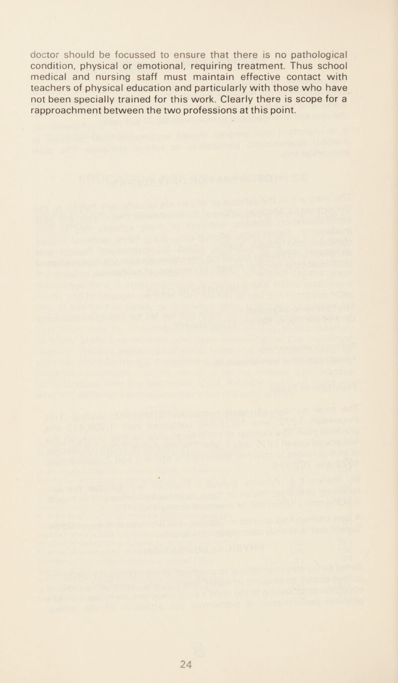 doctor should be focussed to ensure that there is no pathological condition, physical or emotional, requiring treatment. Thus school medical and nursing staff must maintain effective contact with teachers of physical education and particularly with those who have not been specially trained for this work. Clearly there is scope for a rapproachment between the two professions at this point.