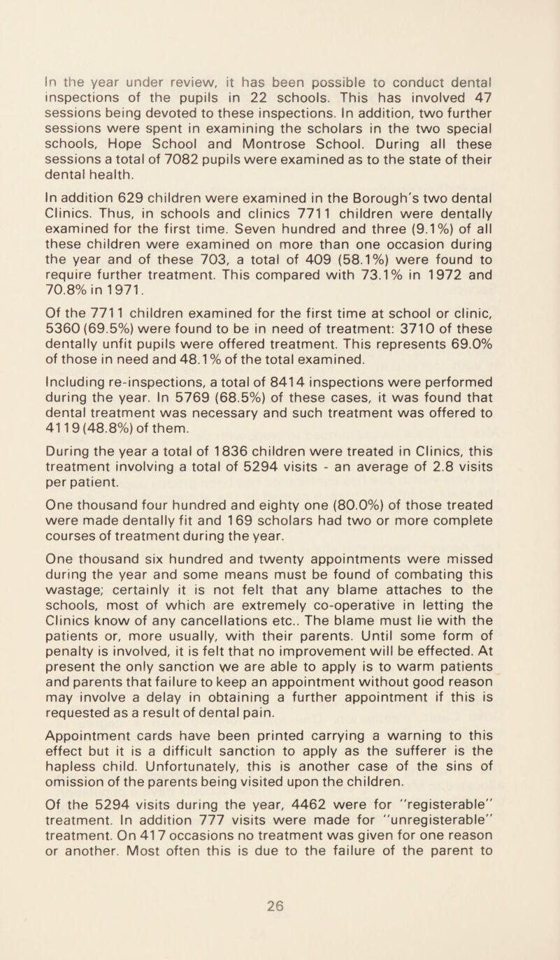 In the year under review, it has been possible to conduct dental inspections of the pupils in 22 schools. This has involved 47 sessions being devoted to these inspections. In addition, two further sessions were spent in examining the scholars in the two special schools, Hope School and Montrose School. During all these sessions a total of 7082 pupils were examined as to the state of their dental health. In addition 629 children were examined in the Borough's two dental Clinics. Thus, in schools and clinics 7711 children were dentally examined for the first time. Seven hundred and three (9.1%) of all these children were examined on more than one occasion during the year and of these 703, a total of 409 (58.1%) were found to require further treatment. This compared with 73.1% in 1972 and 70.8% in 1971. Of the 7711 children examined for the first time at school or clinic, 5360 (69.5%) were found to be in need of treatment: 3710 of these dentally unfit pupils were offered treatment. This represents 69.0% of those in need and 48.1 % of the total examined. Including re-inspections, a total of 8414 inspections were performed during the year. In 5769 (68.5%) of these cases, it was found that dental treatment was necessary and such treatment was offered to 4119 (48.8%) of them. During the year a total of 1836 children were treated in Clinics, this treatment involving a total of 5294 visits - an average of 2.8 visits per patient. One thousand four hundred and eighty one (80.0%) of those treated were made dentally fit and 169 scholars had two or more complete courses of treatment during the year. One thousand six hundred and twenty appointments were missed during the year and some means must be found of combating this wastage; certainly it is not felt that any blame attaches to the schools, most of which are extremely co-operative in letting the Clinics know of any cancellations etc.. The blame must lie with the patients or, more usually, with their parents. Until some form of penalty is involved, it is felt that no improvement will be effected. At present the only sanction we are able to apply is to warm patients and parents that failure to keep an appointment without good reason may involve a delay in obtaining a further appointment if this is requested as a result of dental pain. Appointment cards have been printed carrying a warning to this effect but it is a difficult sanction to apply as the sufferer is the hapless child. Unfortunately, this is another case of the sins of omission of the parents being visited upon the children. Of the 5294 visits during the year, 4462 were for registerable treatment. In addition 777 visits were made for unregisterable treatment. On 41 7 occasions no treatment was given for one reason or another. Most often this is due to the failure of the parent to 20