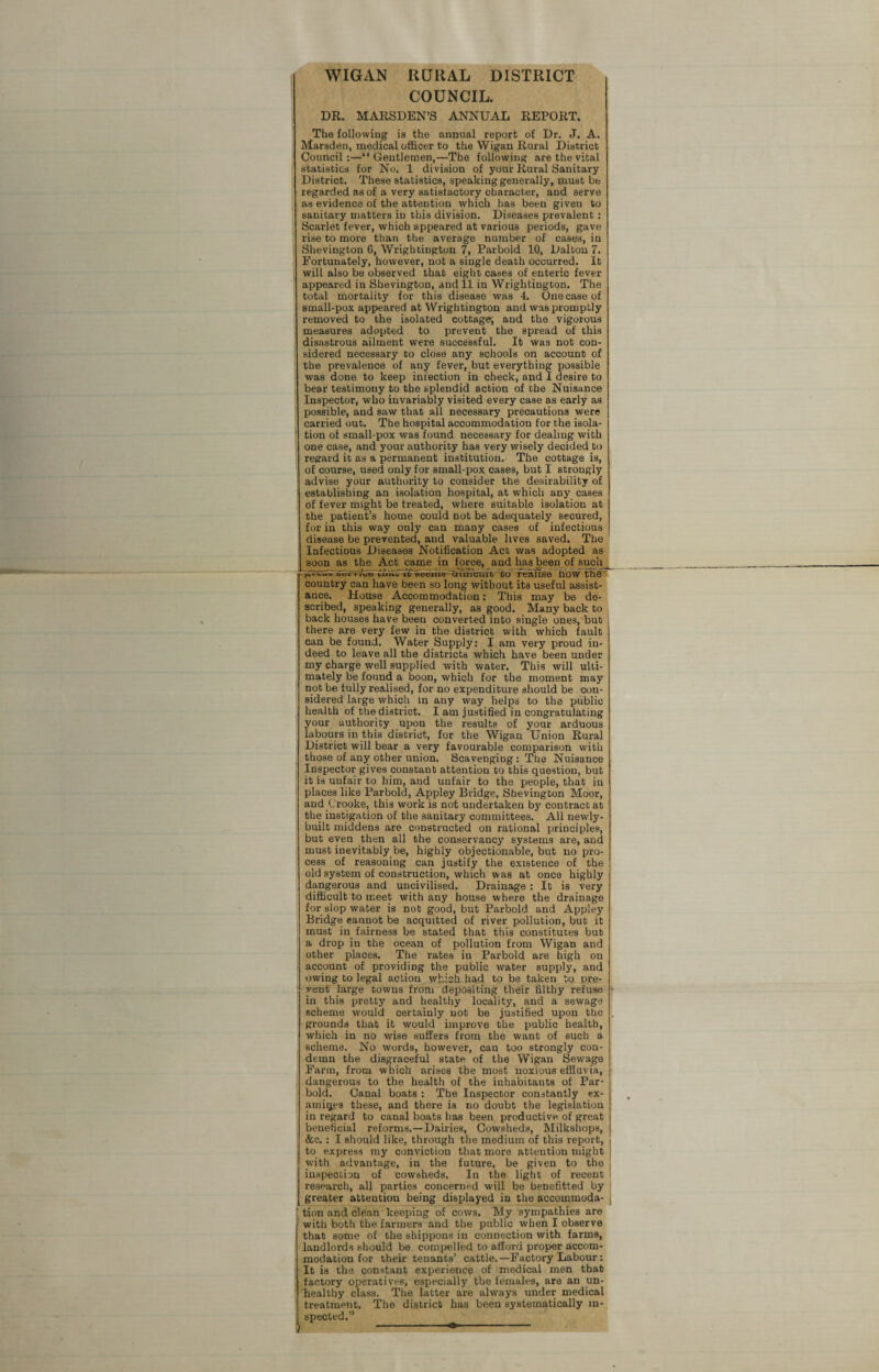 WIGAN RURAL DISTRICT COUNCIL. DR. MARSDEN’S ANNUAL REPORT. The following is the annual report of Dr. J. A. Marsden, medical officer to the Wigan Rural District Council:—“Gentlemen,—The following are the vital statistics for No. 1 division of your Rural Sanitary District. These statistics, speaking generally, must bb regarded as of a very satisfactory character, and serve as evidence of the attention which has been given to sanitary matters in this division. Diseases prevalent: Scarlet fever, which appeared at various periods, gave rise to more than the average number of cases, in Shevington 6, Wrigktington 7, Parbold 10, Dalton 7. Fortunately, however, not a single death occurred. It will also be observed thab eight cases of enteric fever appeared in Shevington, and 11 in Wrightington. The total mortality for this disease was 4. Onecaseof small-pox appeared at Wrightington and was promptly removed to the isolated cottage; and the vigorous measures adopted to prevent the spread of this disastrous ailment were successful. It was not con¬ sidered necessary to close any schools on account of the prevalence of any fever, but everything possible was done to keep infection in check, and I desire to bear testimony to the splendid action of the Nuisance Inspector, who invariably visited every case as early as possible, and saw that all necessary precautions were carried out. The hospital accommodation for the isola¬ tion of small-pox was found necessary for dealiug with one case, and your authority has very wisely decided to regard it as a permanent institution. The cottage is, of course, used only for small-pox cases, but I strongly advise your authority to consider the desirability of establishing an isolation hospital, at which any cases of fever might be treated, where suitable isolation at the patient’s home could not be adequately secured, for in this way only can many cases of infectious disease be prevented, and valuable lives saved. The Infectious Diseases Notification Act was adopted as soon as the Act came in force, and has been of such gtvrsv»m*» ic Seems cm»cuft to realise iiow the no w the- country can have been so long without its useful assist¬ ance. House Accommodation: This may be de¬ scribed, speaking generally, as good. Many back to back houses have been converted into single ones, but there are very few in the district with which fault can be found. Water Supply: I am very proud in¬ deed to leave all the districts which have been under my charge well supplied with water. This will ulti¬ mately be found a boon, which for the moment may not be fully realised, for no expenditure should be con¬ sidered large which in any way helps to the public health of the district. I am justified in congratulating your authority upon the results of your arduous labours in this district, for the Wigan Union Rural District will bear a very favourable comparison with those of any other union. Scavenging : The Nuisance Inspector gives constant attention to this question, but it is unfair to him, and unfair to the people, that in places like Parbold, Appley Bridge, Shevington Moor, and Crooke, this work is not undertaken by contract at the instigation of the sanitary committees. All newly- built middens are constructed on rational principles, but even then all the conservancy systems are, and must inevitably be, highly objectionable, but no pro¬ cess of reasoning can justify the existence of the old system of construction, which was at once highly dangerous and uncivilised. Drainage : It is very difficult to meet with any house where the drainage for slop water is not good, but Parbold and Appley Bridge eannot be acquitted of river pollution, but it must in fairness be stated that this constitutes but a drop in the ocean of pollution from Wigan and other places. The rates in Parbold are high on account of providing the public water supply, and owing to legal action which had to be taken to pre¬ vent large towns from depositing their filthy refuse in this pretty and healthy locality, and a sewage scheme would certainly uot be justified upon the grounds that it would improve the public health, which in no wise suffers from the want of such a scheme. No words, however, can too strongly con¬ demn the disgraceful state of the Wigan Sewage Farm, from which arises the most noxious effluvia, dangerous to the health of the inhabitants of Par- bold. Canal boats : The Inspector constantly ex¬ amines these, and there is no doubt the legislation in regard to canal boats has been productive of great beneficial reforms. —Dairies, Cowsheds, Milkshops, &c. : I should like, through the medium of this report, to express my conviction that more attention might with advantage, in the future, be given to the inspection of cowsheds. In the light of recent research, all parties concerned will be benefitted by greater attention being displayed in the accommoda- j tion and clean keeping of cows. My sympathies are with both the farmers and the public when I observe that some of the shippons in connection with farms, landlords should be compelled to afford proper accom¬ modation for their tenants’ cattle.—Factory Labour: It is the constant experience of medical men that factory operatives, especially the females, are an un¬ healthy class. The latter are always under medical treatment. The district has been systematically in¬ spected.”