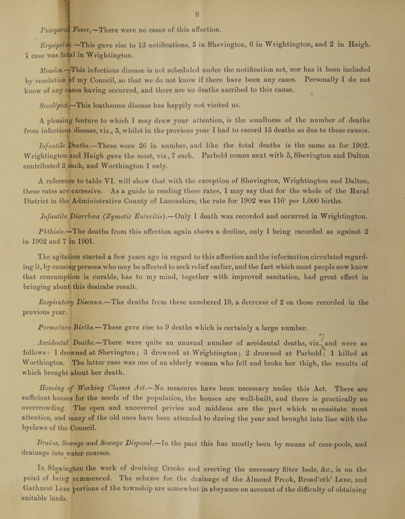 Vuerperd Fever,—There were no cases of this affection. i.—This Erysipeldk. —This gave rise to 13 notifications, 5 in Shevington, 6 in Wrightington, and 2 in Haigh. 1 case was fatjal in Wrightington. Measles—This infections disease is not scheduled under the notification act, nor has it been included by resolution bf my Council, so that we do not know if there have been any cases. Personally I do not know of any c^ses having occurred, and there are no deaths ascribed to this cause. SmallpoA.—This loathsome disease has happily not visited us. A pleasing feature to which I may draw your attention, is the smallness of the number of deaths from infectious disease, viz., 5, whilst in the previous year I had to record 15 deaths as due to these causes. Infantile Deaths.—These were 26 in number, and like the total deaths is the same as for 1902. Wrightington and Haigh gave the most, viz., 7 each. Parbold comes next with 5, Shevington and Dalton contributed 3 bach, and Worthington 1 only. A reference to table VI. will show that with the exception of Shevington, Wrightington and Dalton, these rates are excessive. As a guide in reading these rates, I may say that for the whole of the Rural District in the 'Administrative County of Lancashire, the rate for 1902 was 116’ per 1,000 births. Infantile Diarrhoea (Zymotic Enteritis).—Only 1 death was recorded and occurred in Wrightington. Phthisis.—The deaths from this affection again shows a decline, only 1 being recorded as against 2 in 1902 and 7 in 1901. fflie agitation started a few years ago in regard to this affection and the information circulated regard¬ ing it, by causing persons who may be affected to seek relief earlier, and the fact which most people now know that consumption is curable, has to my mind, together with improved sanitation, had great effect in bringing about this desirabe result. Respiratory Diseases.—The deaths from these numbered 19, a decrease of 2 on those recorded in the previous year. Premature Births.— These gave rise to 9 deaths which is certainly a large number. . 7 Accidental Deaths.—There were quite an unusual number of accidental deaths, viz., and were as follows: 1 drowned at Shevington; 3 drowned at Wrightington; 2 drowned at Parbold*-’ 1 killed at Worthington. The latter case was one of an elderly woman who fell and broke her thigh, the results of which brought about her death. Housing of Working Glasses Act.— No measures have been necessary under this Act. There are sufficient houses for the needs of the population, the houses are well-built, and there is practically no overcrowding. The open and uncovered privies and middens are the part which necessitate most attention, and many of the old ones have been attended to during the year and brought into line with the byelaws of the Council. Drains, Sewage and Seivage Disposal.—In the past this has mostly been by means of cess-pools, and draiuage into water courses. l In Shevington the work of draining Crooke and erecting the necessary filter beds, Ac., is on the point of being commenced. The scheme for the drainage of the Almond Prcok, Rroad’otli’ Lane, and Gathurst Lane portions of the township are somewhat in abeyance on account of the difficulty of obtaining suitable lands.