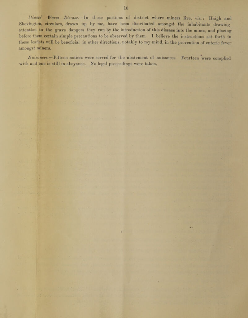 Miners* Worm Disease.—In those portions of district where miners live, viz. : Haigh and Shevington, circulars, drawn up by me, have been distributed amongst the inhabitants drawing attention to the grave dangers they run by the introduction of this disease into the mines, and placing before them certain simple precautions to be observed by them I believe the instructions set forth in these leaflets Avill be beneficial in other directions, notably to my mind, in the prevention of enteric fever amongst miners. Nuisances.—Fifteen notices were served for the abatement of nuisances. Fourteen were complied with and one is still in abeyance. Xo legal proceedings were taken. ■ ■