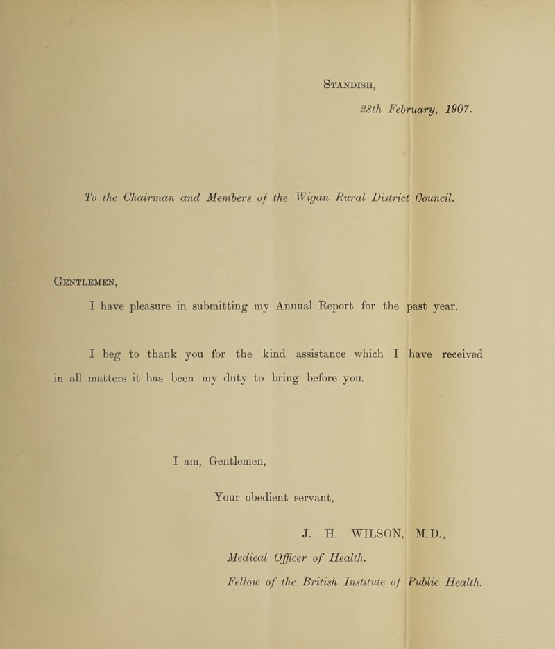 Standish, 28tli February, 1907. To the Chairman and Members of the Wigan Rural District Council. Gentlemen, I have pleasure in submitting my Annual Report for the past year. I beg to thank you for the kind assistance which I have received in all matters it has been my duty to bring before you. I am, Gentlemen, Your obedient servant, J. H. WILSON, M.D., Medical Officer of Health. Fellow of the British Institute of Public Health.