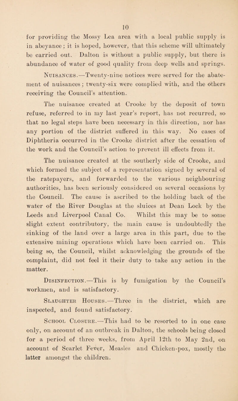 for providing the Mossy Lea area with a local public supply is in abeyance; it is hoped, however, that this scheme will ultimately be carried out. Dalton is without a public supply, but there is abundance of water of good quality from deep wells and springs. Nuisances.—Twentv-nine notices were served for the abate- t/ ment of nuisances; twenty-six were complied with, and the others receiving the Councirs attention. The nuisance created at Crooke by the deposit of town refuse, referred to in my last year’s report, has not recurred, so that no legal steps have been necessary in this direction, nor has any portion of the district suffered in this way. No cases of Diphtheria occurred in the Crooke district after the cessation of the work and the Council’s action to prevent ill effects from it. The nuisance created at the southerly side of Crooke, and which formed the subject of a representation signed by several of the ratepayers, and forwarded to the various neighbouring authorities, has been seriously considered on several occasions by the Council. The cause is ascribed to the holding back of the water of the River Douglas at the sluices at Dean Lock by the Leeds and Liverpool Canal Co. Whilst this may be to some slight extent contributory, the main cause is undoubtedly the sinking of the land over a large area in this part, due to the extensive mining operations which have been carried on. This being so, the Council, whilst acknowledging the grounds of the complaint, did not feel it their duty to take any action in the matter. Disinfection.—This is by fumigation by the Council’s workmen, and is satisfactory. Slaughter Houses.—Three in the district, which are inspected, and found satisfactory. School Closure.—This had to be resorted to in one case onljq on account of an outbreak in Dalton, the schools being closed for a period of three weeks, from April 12th to May 2nd, on account of Scarlet Fever, Measles and Chicken-pox, mostly the latter amongst the children.