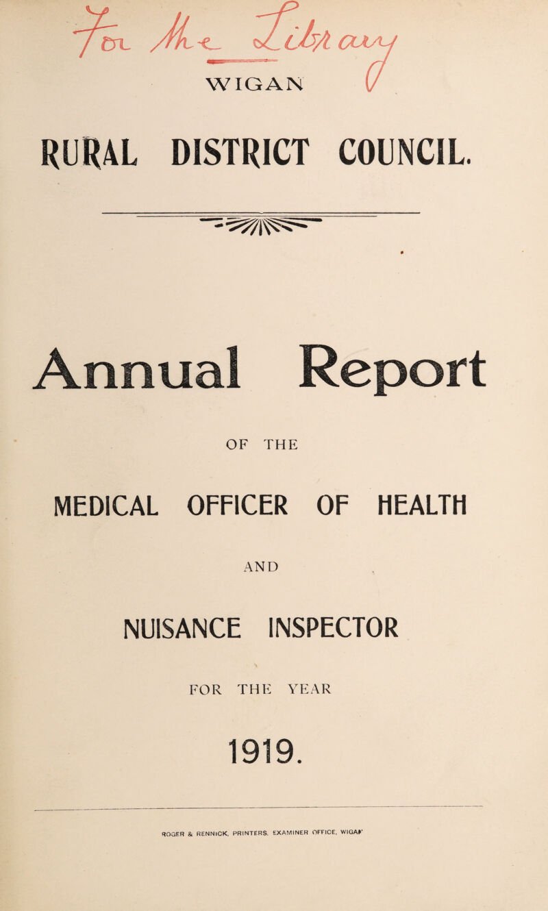 RURAL DISTRICT COUNCIL. — Annual Report OF THE MEDICAL OFFICER OF HEALTH AND NUISANCE INSPECTOR FOR THE YEAR 1919. ROGER & RENNICK, PRINTERS. EXAMINER OFFICE, WIGA»‘