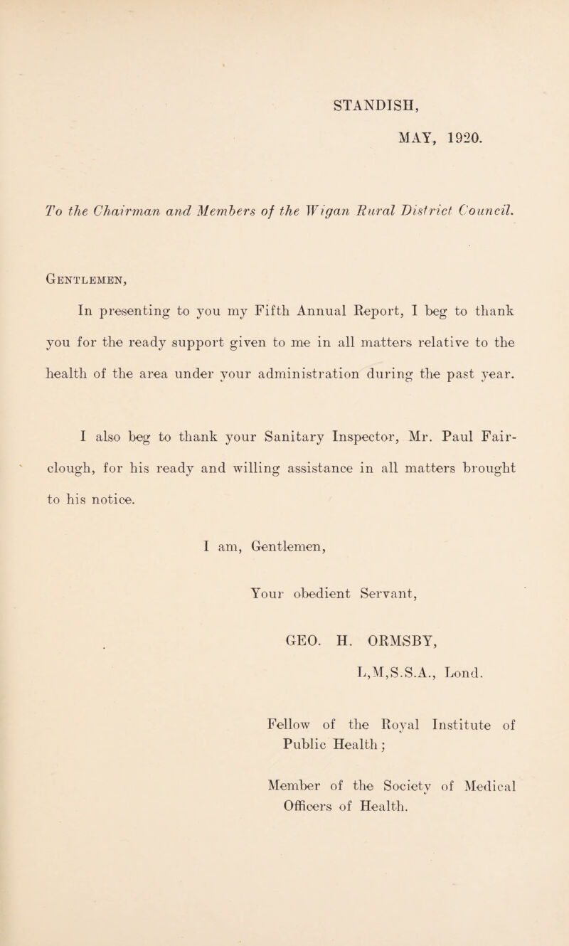 STANDISH, MAY, 1920. To the Chairman and Members of the Wigan Rural District Council. Gentlemen, In presenting to you my Fifth Annual Report, I beg to thank you for the ready support given to me in all matters relative to the health of the area under your administration during the past year. I also beg to thank your Sanitary Inspector, Mr. Paul Fair- clough, for his ready and willing assistance in all matters brought to his notice. I am, Gentlemen, Your obedient Servant, GEO. H. ORMSBY, L,M,S.S.A., Bond. Fellow of the Royal Institute of Public Health; Member of the Society of Medical Officers of Health.