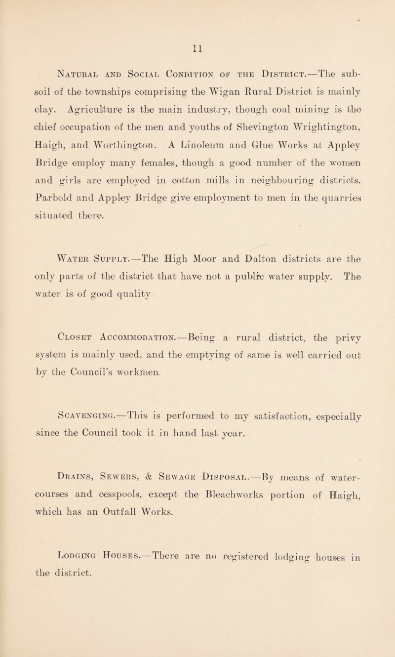 Natural and Social Condition of the District.—The sub¬ soil of the townships comprising the Wigan Rural District is mainly clay. Agriculture is the main industry, though coal mining is the chief occupation of the men and youths of Shevington Wrightington, Haigh, and Worthington. A Linoleum and Glue Works at Appley Bridge employ many females, though a good number of the women and girls are employed in cotton mills in neighbouring districts. Parbold and Appley Bridge give employment to men in the quarries situated there. Water Supply.—The High Moor and Dalton districts are the only parts of the district that have not a public water supply. The water is of good quality. Closet Accommodation.—Being a rural district, the privy system is mainly used, and the emptying of same is well carried out by the Council’s workmen. Scavenging.—This is performed to my satisfaction, especially since the Council took it in hand last year. Drains, Sewers, & Sewage Disposal.—By means of water¬ courses and cesspools, except the Bleach works portion of Haigh, which has an Outfall Works. Lodging Houses.—There are no registered lodging houses in the district.
