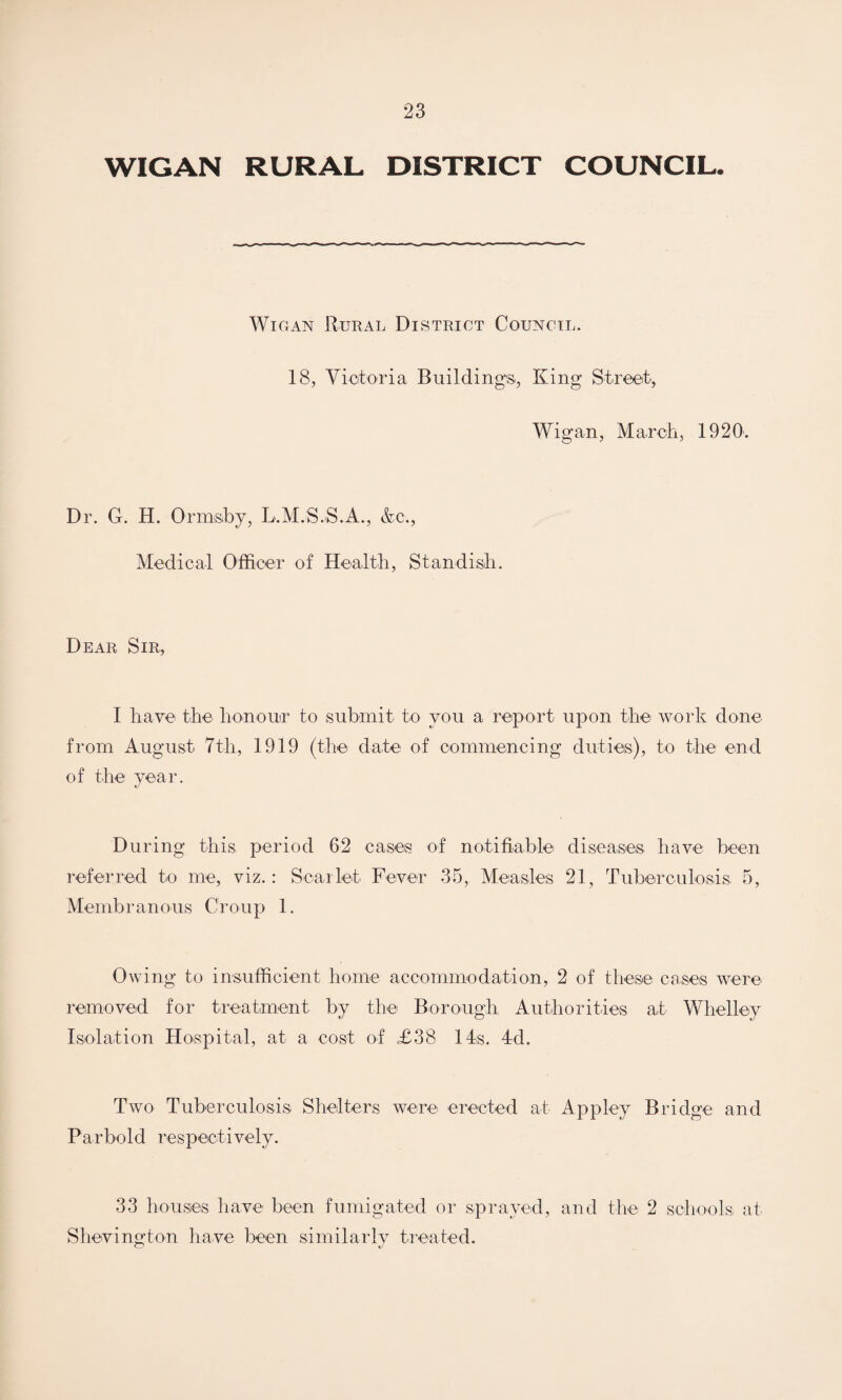 WIGAN RURAL DISTRICT COUNCIL. Wigan Rural District Council. 18, Victoria Buildings, King Street, Wigan, March, 1920. Dr. G. H. Ormsiby, L.M.S.S.A., &c., Medical Officer of Health, Standish. Dear Sir, I have the honour to submit to you a report upon the work done from August 7th, 1919 (the date of commencing duties), to the end of the year. During this period 62 cases of notifiable diseases have been referred to me, viz.: Scarlet Fever 35, Measles 21, Tuberculosis 5, Membranous Croup 1. Owing to insufficient home accommodation, 2 of these cases were removed for treatment by the Borough Authorities at Whelley Isolation Hospital, at a cost o4 £38 14s. 4d. Two Tuberculosis Shelters were erected at Appley Bridge and Parbold respectively. 33 houses have been fumigated or sprayed, and the 2 schools at Shevington have been similarly treated.